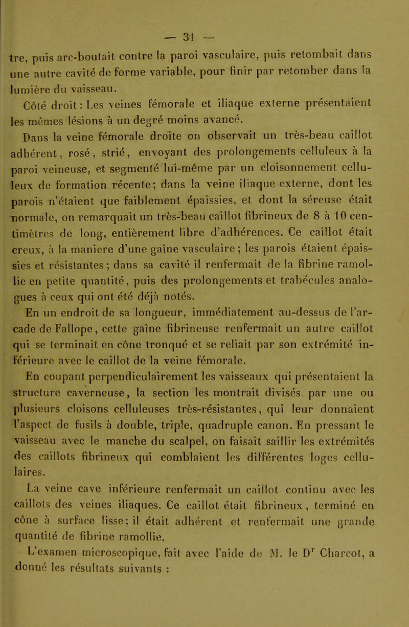 tre, puis are-boutait contre la paroi vasculaire, puis retombait clans une autre cavité de forme variable, pour finir par retomber dans la lumière du vaisseau. Côté droit: Les veines fémorale et iliaque externe présentaient les mêmes lésions à un degré moins avancé. Dans la veine fémorale droite on observait un très-beau caillot adhérent, rosé, strié, envoyant des prolongements celluleux à la paroi veineuse, et segmenté lui-même par un cloisonnement cellu- leux de formation récente; dans la veine iliaque externe, dont les parois n'étaient que faiblement épaissies, et dont la séreuse était normale, on remarquait un très-beau caillot fibrineux de 8 à 10 cen- timètres de long, entièrement libre d'adhérences. Ce caillot était creux, à la manière d'une gaine vasculaire; les parois étaient épais- sies et résistantes; dans sa cavité il renfermait de la fibrine ramol- lie en petite quantité, puis des prolongements et trabécules analo- gues à ceux qui ont été déjà notés. En un endroit de sa longueur, immédiatement au-dessus de l'ar- cade de Fallope, cette gaine fibrineuse renfermait un autre caillot qui se terminait en cône tronqué et se reliait par son extrémité in- férieure avec le caillot de la veine fémorale. En coupant perpendiculairement les vaisseaux qui présentaient la structure caverneuse, la section les montrait divisés par une ou plusieurs cloisons celluleuses très-résistantes, qui leur donnaient l'aspect de fusils à double, triple, quadruple canon. En pressant le vaisseau avec le manche du scalpel, on faisait saillir les extrémités des caillots fibrineux qui comblaient les différentes loges cellu- laires. La veine cave inférieure renfermait un caillot continu avec les caillots des veines iliaques. Ce caillot était fibrineux , terminé en cône à surface lisse; il était adhérent et renfermait une grande quantité de fibrine ramollie. L'examen microscopique, fait avec l'aide de M. le Dr Charcol, a donné les résultats suivants :