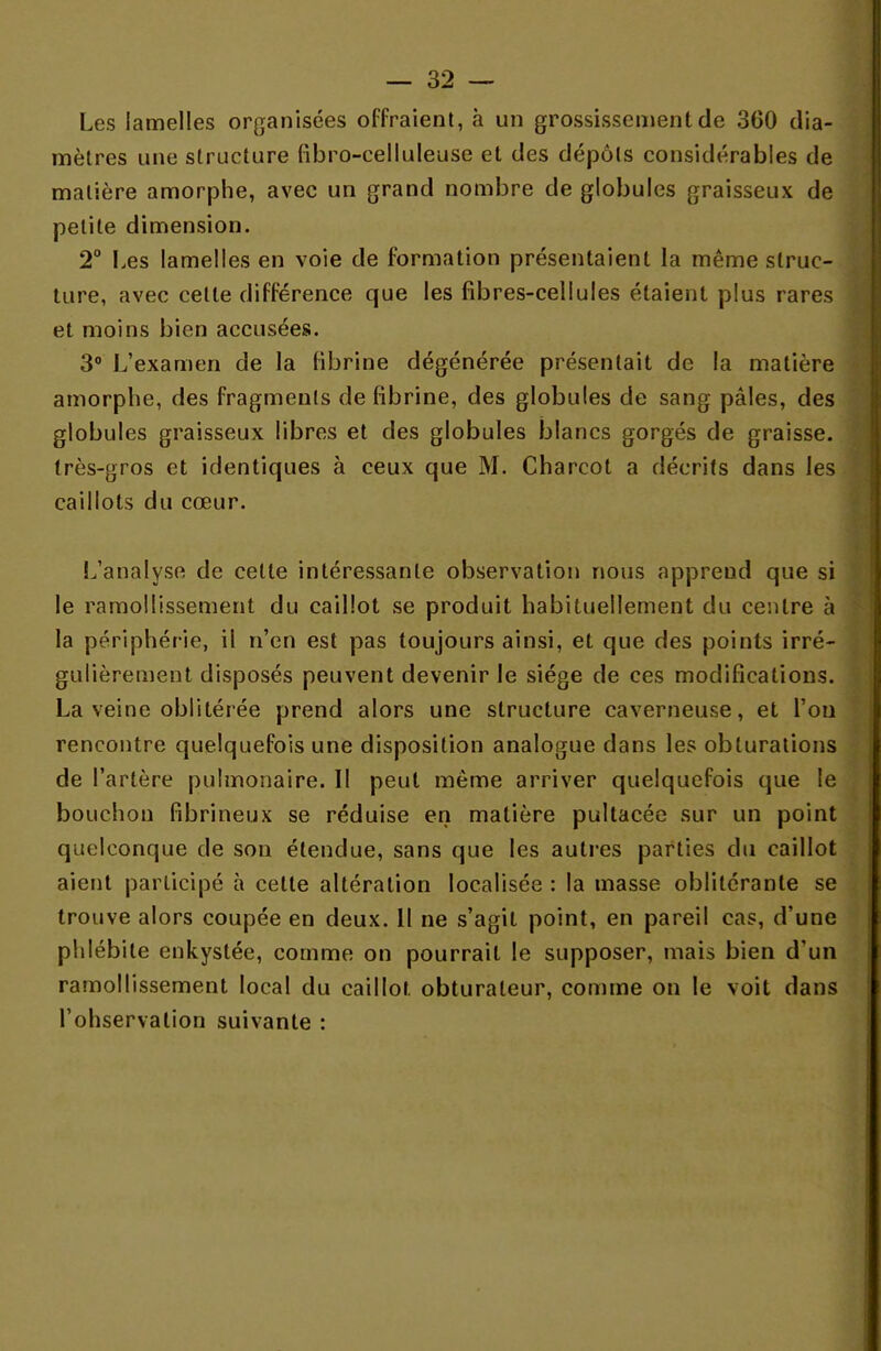 Les lamelles organisées offraient, à un grossissement de 360 dia- mètres une structure fibro-celluleuse et des dépôts considérables de matière amorphe, avec un grand nombre de globules graisseux de petite dimension. 2° Les lamelles en voie de formation présentaient la même struc- ture, avec celte différence que les fibres-cellules étaient plus rares et moins bien accusées. 3° L'examen de la fibrine dégénérée présentait de la matière amorphe, des fragments de fibrine, des globules de sang pâles, des globules graisseux libres et des globules blancs gorgés de graisse, très-gros et identiques à ceux que M. Charcot a décrits dans les caillots du cœur. L'analyse de cette intéressante observation nous apprend que si le ramollissement du caillot se produit habituellement du centre à la périphérie, il n'en est pas toujours ainsi, et que des points irré- gulièrement disposés peuvent devenir le siège de ces modifications. La veine oblitérée prend alors une structure caverneuse, et l'on rencontre quelquefois une disposition analogue dans les obturations de l'artère pulmonaire. Il peut même arriver quelquefois que le bouchon fibrineux se réduise en matière pultacée sur un point quelconque de son étendue, sans que les autres parties du caillot aient participé à cette altération localisée : la masse oblitérante se trouve alors coupée en deux. Il ne s'agit point, en pareil cas, d'une phlébite enkystée, comme on pourrait le supposer, mais bien d'un ramollissement local du caillot, obturateur, comme on le voit dans l'ohservalion suivante :