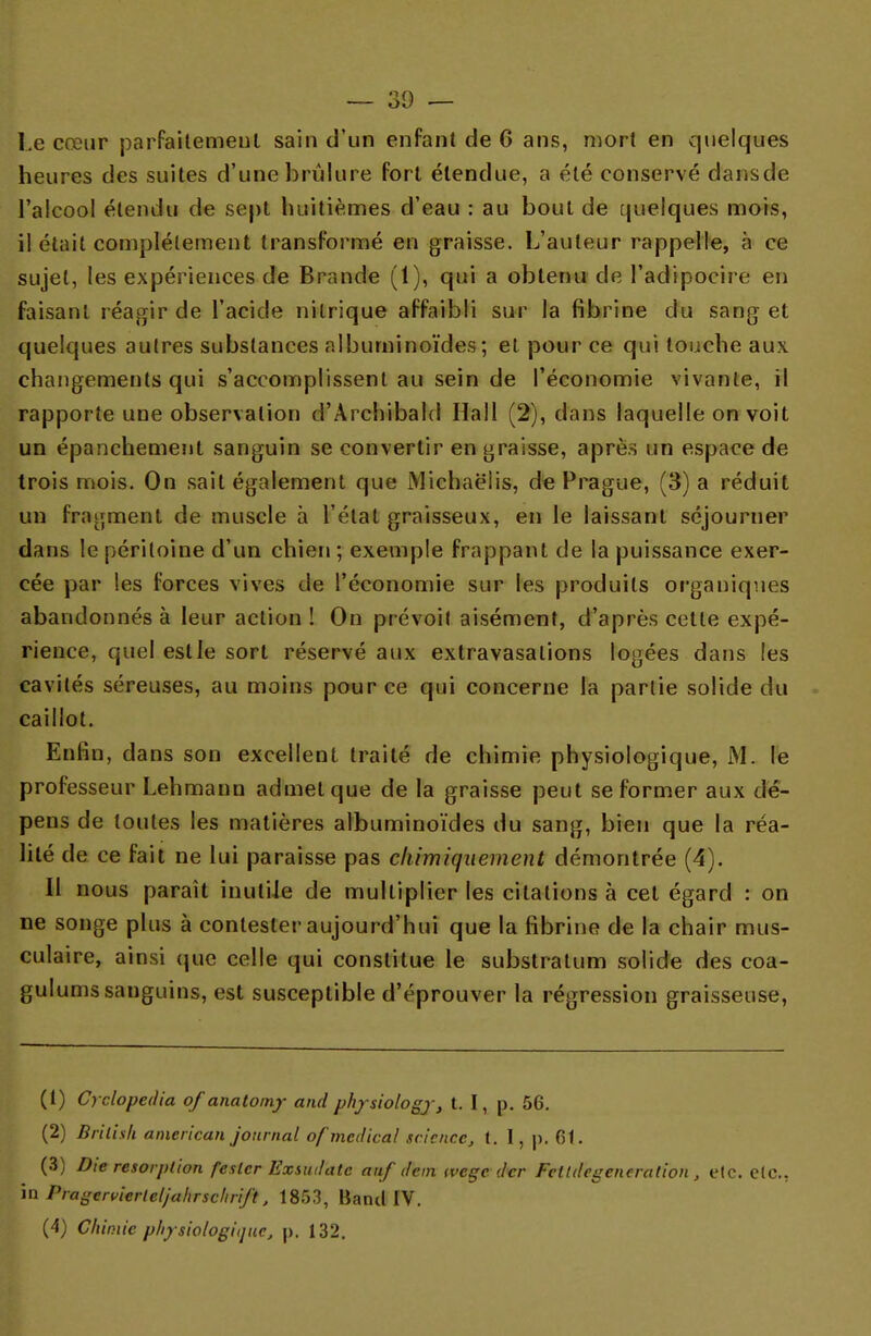 l.e crcur parfaitement sain d'un enfant de 6 ans, mort en quelques heures des suites d'une brûlure fort étendue, a été conservé dansde l'aicool étendu de sept huitièmes d'eau : au bout de quelques mois, il était complètement transformé en graisse. L'auteur rappelle, à ce sujet, les expériences de Brande (1), qui a obtenu de l'adipocire en faisant réagir de l'acide nitrique affaibli sur la fibrine du sang et quelques autres substances nlbuminoïdes ; et pour ce qui touche aux changements qui s'accomplissent au sein de l'économie vivante, il rapporte une observation d'Archibald Hall (2), dans laquelle on voit un épanchement sanguin se convertir en graisse, après un espace de trois mois. On sait également que Michaè'iis, de Prague, (3) a réduit un fragment de muscle à l'état graisseux, en le laissant séjourner dans le péritoine d'un chien ; exemple frappant de la puissance exer- cée par les forces vives de l'économie sur les produits organiques abandonnés à leur action ! On prévoit aisément, d'après cette expé- rience, quel est le sort réservé aux extravasalions logées dans les cavités séreuses, au moins pour ce qui concerne la partie solide du caillot. Enfin, dans son excellent traité de chimie physiologique, M. le professeur Lehmann admet que de la graisse peut se former aux dé- pens de toutes les matières albuminoïdes du sang, bien que la réa- lité de ce fait ne lui paraisse pas chimiquement démontrée (4). Il nous paraît inutile de multiplier les citations à cet égard : on ne songe plus à contester aujourd'hui que la fibrine de la chair mus- culaire, ainsi que celle qui constitue le substratum solide des coa- gulums sanguins, est susceptible d'éprouver la régression graisseuse, (1) Cyclopedia of anatomy and physiology, t. I, p. 56. (2) Brilish american journal of médical science, t. 1, p. 61. (3) Die résorption fesler Exsurfatc aaf dem tvege der Fcltdegeneradon , etc. etc., in Pragtrvicrieljahrschrift, 1853, Band IV. (4) Chimie physiologique, p. 132.