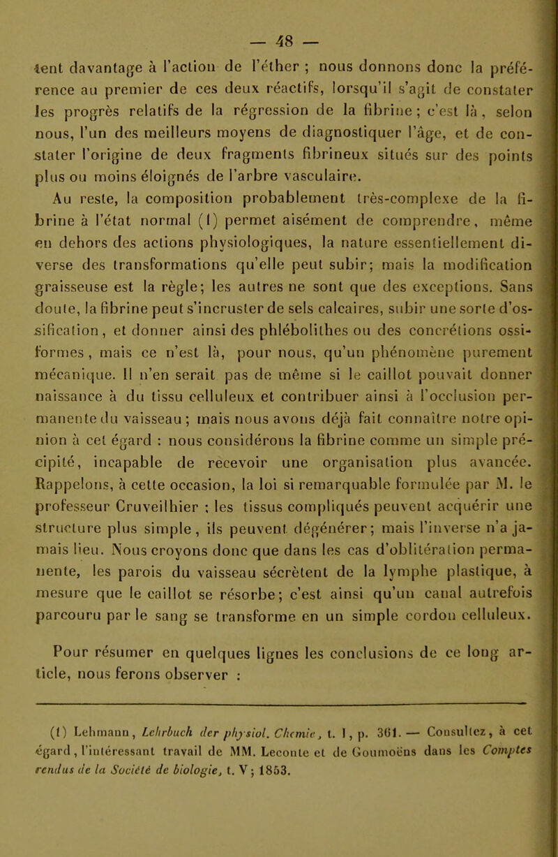 lent davantage à l'action de l'élher ; nous donnons donc la préfé- rence au premier de ces deux réactifs, lorsqu'il s'agit de constater Jes progrès relatifs de la régression de la fibrine ; c'est là , selon nous, l'un des meilleurs moyens de diagnostiquer l'âge, et de con- stater l'origine de deux fragments fibrineux situés sur des points plus ou moins éloignés de l'arbre vasculaire. Au reste, la composition probablement très-complexe de la fi- brine à l'état normal (1) permet aisément de comprendre, même 6ii dehors des actions physiologiques, la nature essentiellement di- verse des transformations qu'elle peut subir; mais la modification graisseuse est la règle; les autres ne sont que des exceptions. Sans doule, la fibrine peut s'incruster de sels calcaires, subir une sorte d'os- sificalion, et donner ainsi des phlébolilhes ou des concrétions ossi- f'ormes , mais ce n'est là, pour nous, qu'un phénomène purement mécanique. Il n'en serait pas de même si le caillot pouvait donner naissance à du tissu celluleux et contribuer ainsi à l'occlusion per- manente du vaisseau; mais nous avons déjà fait connaître notre opi- nion à cet égard : nous considérons la fibrine comme un simple pré- cipité, incapable de recevoir une organisation plus avancée. Rappelons, à cette occasion, la loi si remarquable formulée par M. le professeur Cruveilhier ; les tissus compliqués peuvent acquérir une structure plus simple, ils peuvent dégénérer; mais l'inverse n'a ja- mais lieu. Nous croyons donc que dans les cas d'oblitération perma- nente, les parois du vaisseau sécrètent de la lymphe plastique, à mesure que le caillot se résorbe; c'est ainsi qu'un canal autrefois parcouru par le sang se transforme en un simple cordon celluleux. Pour résumer en quelques lignes les conclusions de ce long ar- ticle, nous ferons observer : (t) Lehmann, Lehrbuch der phytiol, Clumic, t. I, p. 3G1. — Consultez, à cet «gard, l'intéressant travail de MM. Leconte et de Goumoèns dans les Comptes rendus de la Société de biologie, t. V; 1853.