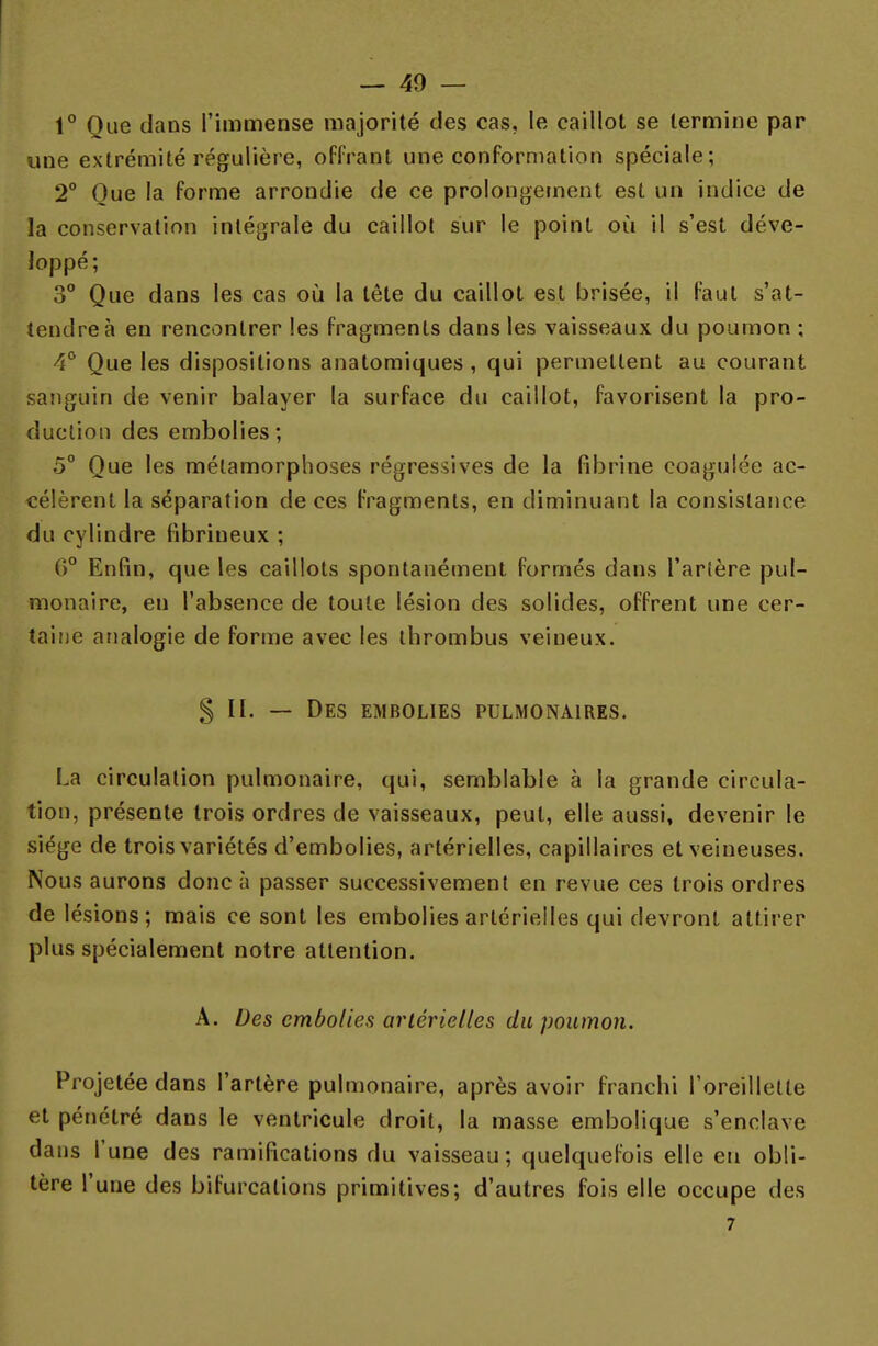 1° Oue dans l'immense majorité des cas, le caillot se termine par une extrémité régulière, offrant une conformation spéciale; 2° Oue la forme arrondie de ce prolongement est un indice de la conservation intégrale du caillot sur le point où il s'est déve- loppé; 3° Que dans les cas où la tête du caillot est brisée, il faut s'at- tendre à en rencontrer les fragments dans les vaisseaux du poumon ; 4° Que les dispositions anatomiques , qui permettent au courant sanguin de venir balayer la surface du caillot, favorisent la pro- duction des embolies; 5° Que les métamorphoses régressives de la fibrine coagulée ac- célèrent la séparation de ces fragments, en diminuant la consistance du cylindre fibriueux ; G0 Enfin, que les caillots spontanément formés dans l'artère pul- monaire, en l'absence de toute lésion des solides, offrent une cer- taine analogie de forme avec les tbrombus veineux. § II. — Des embolies pulmonaires. La circulation pulmonaire, qui, semblable à la grande circula- tion, présente trois ordres de vaisseaux, peut, elle aussi, devenir le siège de trois variétés d'embolies, artérielles, capillaires et veineuses. Nous aurons donc à passer successivement en revue ces trois ordres de lésions; mais ce sont les embolies artérielles qui devront attirer plus spécialement notre attention. A. Des embolies artérielles du poumon. Projetée dans l'artère pulmonaire, après avoir franchi l'oreillette et pénétré dans le ventricule droit, la masse embolique s'enclave dans l'une des ramifications du vaisseau; quelquefois elle en obli- tère l'une des bifurcations primitives; d'autres fois elle occupe des 7