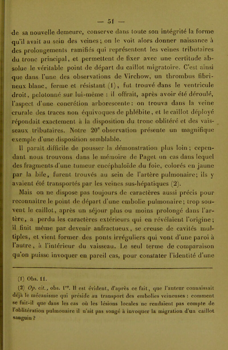 de sa nouvelle demeure, conserve dans toute son intégrité la forme qu'il avait au sein des veines; on le voit alors donner naissance à des prolongements ramifiés qui représentent les veines tributaires du tronc principal, et permettent, de fixer avec une certitude ab- solue le véritable point de départ du caillot migratoire. C'est ainsi que dans l'une des observations de Virchow, un thrombus fibri- neux blanc, ferme et résistant (1), fut trouvé dans le ventricule droit, pelotonné sur lui-même : il offrait, après avoir été déroulé, l'aspect, d'une concrétion arborescente: on trouva dans la veine crurale des traces non équivoques de phlébite, et le caillot déployé répondait exactement à la disposition du tronc oblitéré et des vais- seaux tributaires. Notre 20e observation présente un magnifique exemple d'une disposition semblable. Il parait difficile de pousser la démonstration plus loin; cepen- dant nous trouvons dans le mémoire de Paget un cas dans lequel des fragments d'une tumeur encéphaloïde du foie, colorés en jaune par la bile, furent trouvés au sein de l'artère pulmonaire; ils y avaient été transportés par les veines sus-hépatiques (2). Mais on ne dispose pas toujours de caractères aussi précis pour reconnaître le point de départ d'une embolie pulmonaire; trop sou- vent le caillot, après un séjour plus ou moins prolongé dans l'ar- tère, a perdu les caractères extérieurs qui en révélaient l'origine; il finit même par devenir anfraclueux, se creuse de cavités mul- tiples, et vient former des ponts irréguliers qui vont d'une paroi à l'autre, à l'intérieur du vaisseau. Le seul terme de comparaison qu'on puisse invoquer en pareil cas, pour constater l'identité d'une (1) Obs. 11. (2) Op. cit., obs. lre. Il est évident, d'après ce fait, que l'auteur connaissait déjà le mécanisme qui préside au transport des embolies veineuses : comment se fait-il que dans les cas où les lésions locales ne rendaient pas compte de toblitération pulmonaire il n'ait pas songé à invoquer la migration d'un caillot sanguin ?