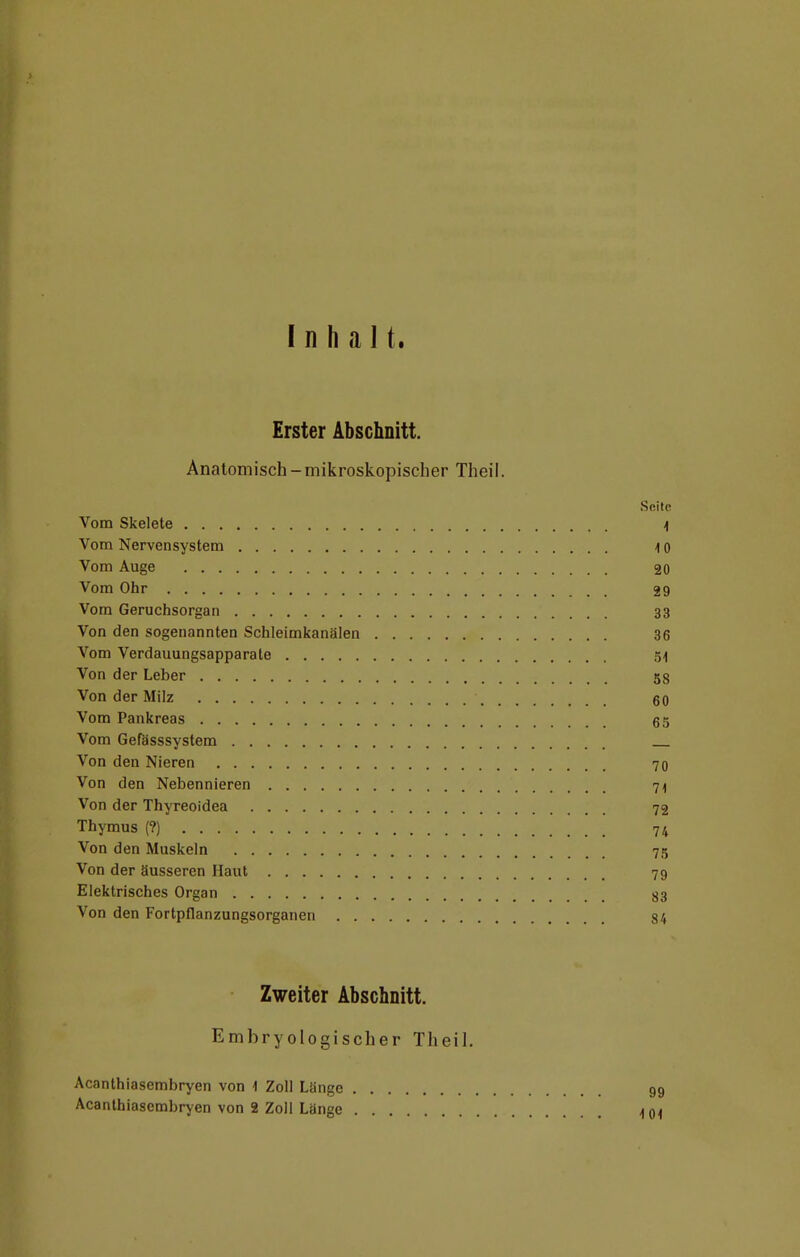 Inhalt. Erster Abschnitt. Anatomisch-mikroskopischer Theil. Seite Vom Skelete \ Vom Nervensystem 4 0 Vom Auge 20 Vom Ohr 29 Vom Geruchsorgan 33 Von den sogenannten Schleimkanälen 36 Vom Verdauungsapparate 54 Von der Leber 58 Von der Milz 60 Vom Pankreas 65 Vom Gefässsystem Von den Nieren 70 Von den Nebennieren 71 Von der Thyreoidea 72 Thymus (?) 74 Von den Muskeln 75 Von der äusseren Haut 79 Elektrisches Organ 83 Von den Fortpflanzungsorganen 84 Zweiter Abschnitt. Embryologischer Theil. Acanthiasembryen von 1 Zoll Länge 99 Acanthiasembryen von 2 Zoll Länge 1(H