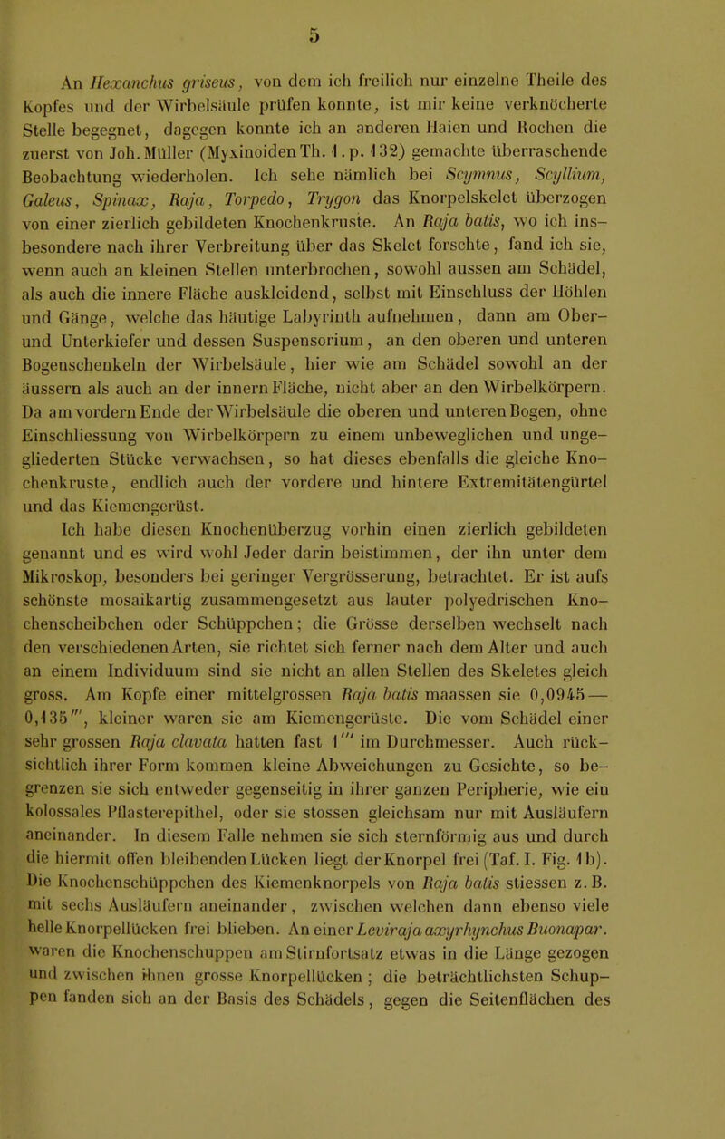 An lle.vancltus griseiis, von dem ich freilich nur einzelne Theilc des Kopfes und der Wirbelsäule prüfen konnte, ist mir keine verknöcherte Stelle begegnet, dagegen konnte ich an anderen Haien und Rochen die zuerst von Joh. Müller (MyxinoidenTh. 1.p. 132) gemachte Uberraschende Beobachtung wiederholen. Ich sehe nämlich bei Scymnus, Scyllium, Gflleus, Spinaa;, Raja, Torpedo, Trygon das Knorpelskelet überzogen von einer zierlich gebildeten Knochenkruste. An Raja balis, wo ich ins- besondere nach ihrer Verbreitung über das Skelet forschte, fand ich sie, wenn auch an kleinen Stellen unterbrochen, sowohl aussen am Schädel, als auch die innere Fläche auskleidend, selbst mit Einschluss der Höhlen und Gänge, welche das häutige Labyrinth aufnehmen, dann am Ober- und Unterkiefer und dessen Suspensorium, an den oberen und unteren Bogenschenkeln der Wirbelsäule, hier wie am Schädel sowohl an der äussern als auch an der innern Fläche, nicht aber an den Wirbelkörpern. Ua am vordem Ende der Wirbelsäule die oberen und unteren Bogen, ohne Einschliessung von Wirbelkörpern zu einem unbeweglichen und unge- gliederten Stücke verwachsen, so hat dieses ebenfalls die gleiche Kno- chenkruste, endlich auch der vordere und hintere Extremitätengürtel und das Kiemengerüst. Ich habe diesen Knochenüberzug vorhin einen zierlich gebildeten genannt und es wird wohl Jeder darin beistimmen, der ihn unter dem Mikroskop, besonders bei geringer Vergrösserung, betrachtet. Er ist aufs schönste mosaikartig zusammengesetzt aus lauter polyedrischen Kno- chenscheibchen oder Schüppchen; die Grösse derselben wechselt nach den verschiedenen Arten, sie richtet sich ferner nach dem Alter und auch an einem Individuum sind sie nicht an allen Stellen des Skeletes gleich gross. Am Kopfe einer mittelgrosseu Raja balis maassen sie 0,0945 — 0,435', kleiner waren sie am Kiemengerüste. Die vom Schädel einer sehr grossen Raja clavata hatten fast 1'im Durchmesser. Auch rück- sichtlich ihrer Form kommen kleine Abweichungen zu Gesichte, so be- grenzen sie sich entweder gegenseitig in ihrer ganzen Peripherie, wie ein kolossales Pflasterepithel, oder sie stossen gleichsam nur mit Ausläufern aneinander. In diesem Falle nehmen sie sich sternförmig aus und durch die hiermit ollen bleibenden Lücken liegt der Knorpel frei (Taf. I. Fig. 1b). Die Knochenschuppchen des Kierncnknorpels von Raja balis stiessen z. B. mit sechs Ausläufern aneinander, zwischen welchen dann ebenso viele helle Knorpellücken frei blieben. An einer LevirajaaxyrhynchusRuonapar. waren die Knochenschuppen am Stirnfortsatz etwas in die Länge gezogen und zwischen Hinen grosse Knorpellücken ; die beträchtlichsten Schup- pen fanden sich an der Basis des Schädels, gegen die Seitenflächen des