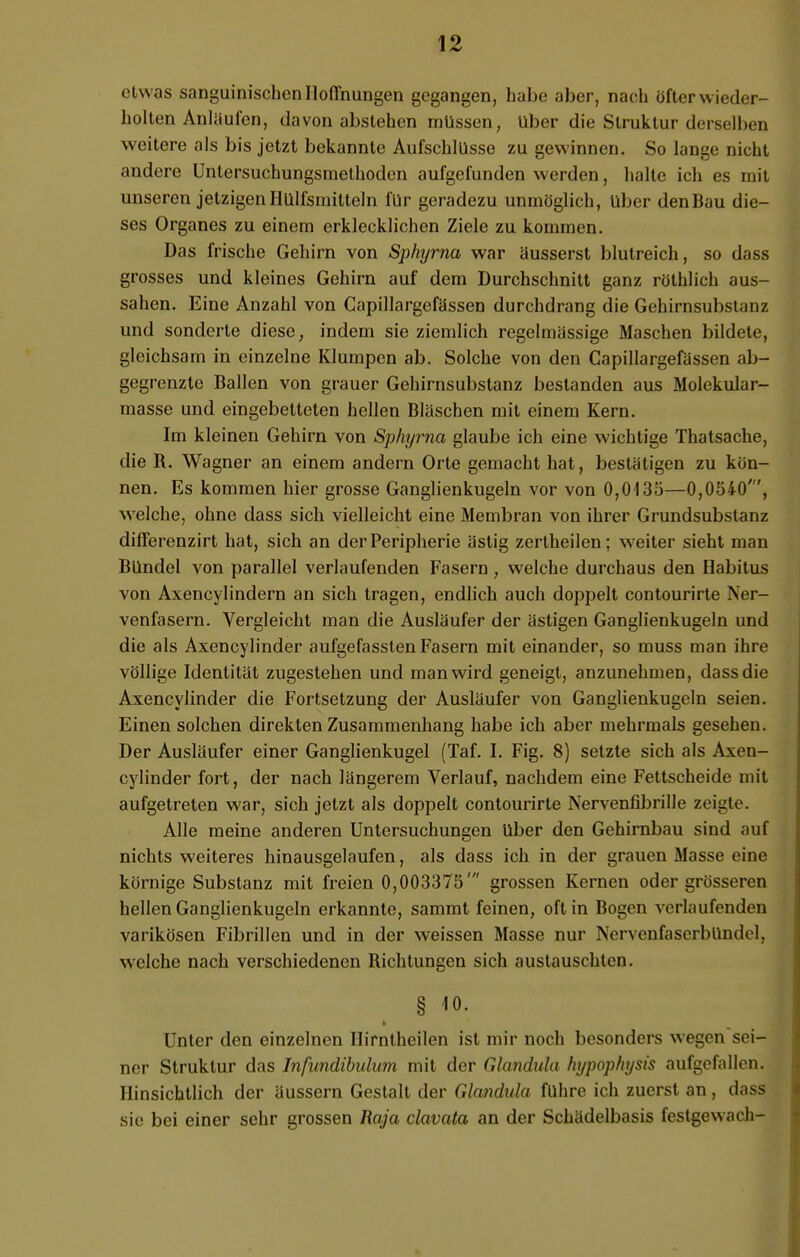 etwas sanguinischen Hoffnungen gegangen, habe aber, nach öfter wieder- holten Anläufen, davon abstehen müssen, Uber die Struktur derselben weitere als bis jetzt bekannte Aufschlüsse zu gewinnen. So lange nicht andere Untersuchungsmethoden aufgefunden werden, halte ich es mit unseren jetzigen Hülfemitteln für geradezu unmöglich, über den Bau die- ses Organes zu einem erklecklichen Ziele zu kommen. Das frische Gehirn von Sphyrna war äusserst blutreich, so dass grosses und kleines Gehirn auf dem Durchschnitt ganz röthlich aus- sahen. Eine Anzahl von Capillargefässen durchdrang die Gehirnsubstanz und sonderte diese, indem sie ziemlich regelmässige Maschen bildete, gleichsam in einzelne Klumpen ab. Solche von den Capillargefässen ab- gegrenzte Ballen von grauer Gehirnsubstanz bestanden aus Molekular- masse und eingebetteten hellen Bläschen mit einem Kern. Im kleinen Gehirn von Sphyrna glaube ich eine wichtige Thatsache, die B. Wagner an einem andern Orte gemacht hat, bestätigen zu kön- nen. Es kommen hier grosse Ganglienkugeln vor von 0,0135—0,0540', welche, ohne dass sich vielleicht eine Membran von ihrer Grundsubstanz differenzirt hat, sich an der Peripherie ästig zertheilen; weiter sieht man Bündel von parallel verlaufenden Fasern, welche durchaus den Habitus von Axencylindern an sich tragen, endlich auch doppelt contourirte Ner- venfasern. Vergleicht man die Ausläufer der ästigen Ganglienkugeln und die als Axencylinder aufgefassten Fasern mit einander, so muss man ihre völlige Identität zugestehen und man wird geneigt, anzunehmen, dass die Axencylinder die Fortsetzung der Ausläufer von Ganglienkugeln seien. Einen solchen direkten Zusammenhang habe ich aber mehrmals gesehen. Der Ausläufer einer Ganglienkugel (Taf. I. Fig. 8) setzte sich als Axen- cylinder fort, der nach längerem Verlauf, nachdem eine Fettscheide mit aufgetreten war, sich jetzt als doppelt contourirte Nervenfibrille zeigte. Alle meine anderen Untersuchungen über den Gehirnbau sind auf nichts weiteres hinausgelaufen, als dass ich in der grauen Masse eine körnige Substanz mit freien 0,003375' grossen Kernen oder grösseren hellen Ganglienkugeln erkannte, sammt feinen, oft in Bogen verlaufenden varikösen Fibrillen und in der weissen Masse nur NervenfaserbünuYl. welche nach verschiedenen Bichtungen sich austauschten. § io. Unter den einzelnen Hirntheilen ist mir noch besonders wegen sei- ner Struktur das Jnfundibulum mit der Glandula hypophysis aufgefallen. Hinsichtlich der äussern Gestalt der Glandula führe ich zuerst an, dass sie bei einer sehr grossen Raja clavata an der Schädelbasis festgewach-