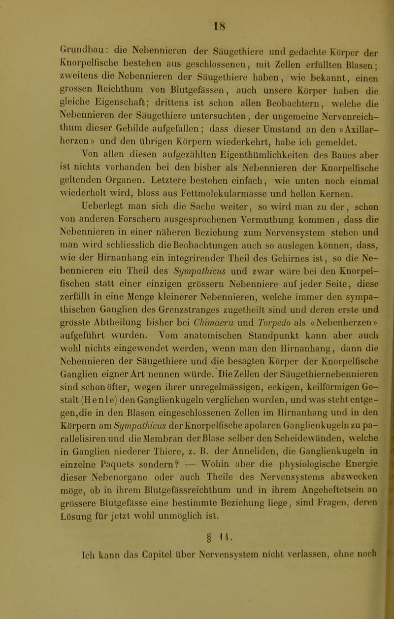 Grundbau: die Nebennieren der Siiugethiere und gedachte Körper der Knorpelfische bestehen aus geschlossenen, mit Zellen erfüllten Blasen; zweitens die Nebennieren der Säugethiere haben, wie bekannt, einen grossen Reichthum von Blutgefässen, auch unsere Körper haben die gleiche Eigenschaft; drittens ist schon allen Beobachtern, welche die Nebennieren der Säugethiere untersuchten, der ungemeine Nervenreich- thuni dieser Gebilde aufgefallen; dass dieser Umstand an den »Axillar- herzen » und den übrigen Körpern wiederkehrt, habe ich gemeldet. Von allen diesen aufgezählten Eigenthümlichkeitcn des Baues aber ist nichts vorhanden bei den bisher als Nebennieren der Knorpelfische geltenden Organen. Letzlere bestehen einfach, wie unten noch einmal wiederholt wird, bloss aus Fettmolekularmasse und hellen Kernen. Ueberlegt man sich die Sache weiter, so wird man zu der, schon von anderen Forschern ausgesprochenen Vermulhung kommen, dass die Nebennieren in einer näheren Beziehung zum Nervensystem stehen und man wird schliesslich die Beobachtungen auch so auslegen können, dass, wie der Hirnanhang ein integrirender Theil des Gehirnes ist, so die Ne- bennieren ein Theil des Sympathicus und zwar wäre bei den Knorpel- fischen statt einer einzigen grössern Nebenniere auf jeder Seite, diese zerfällt in eine Menge kleinerer Nebennieren, welche immer den sympa- thischen Ganglien des Grenzstranges zugetheilt sind und deren erste und grösste Abtheilung bisher bei Chimaera und Torpedo als «Nebenherzen » aufgeführt wurden. Vom anatomischen Standpunkt kann aber auch wohl nichts eingewendet werden, wenn man den Hirnanhang, dann die Nebennieren der Säugethiere und die besagten Körper der Knorpelfische Ganglien eigner Art nennen würde. Die Zellen der Säugethiernebennieren sind schon öfter, wegen ihrer unregelmässigen, eckigen, keilförmigen Ge- stalt (Iienle) den Ganglienkugeln verglichen worden, und was steht entge- gen,die in den Blasen eingeschlossenen Zellen im Hirnanhang und in den Körpern am Sympathicus der Knorpelfische apolaren G;mulienkugelnzu pa- rallelisirenund die Membran der Blase selber den Scheidewänden, welche in Ganglien niederer Thiere, z. B. der Anneliden, die Ganglienkugeln in einzelne Paquets sondern? — Wohin aber die physiologische Energie dieser Nebenorgane oder auch Theile des Nervensystems abzwecken möge, ob in ihrem Blulgefässreichthum und in ihrem Angeheftetsein an grössere Blutgefässe eine bestimmte Beziehung liege, sind Fragen, deren Lösung für jetzt wohl unmöglich ist. § <*. Ich kann das Capilel Uber Nervensystem nicht verlassen, ohne noch