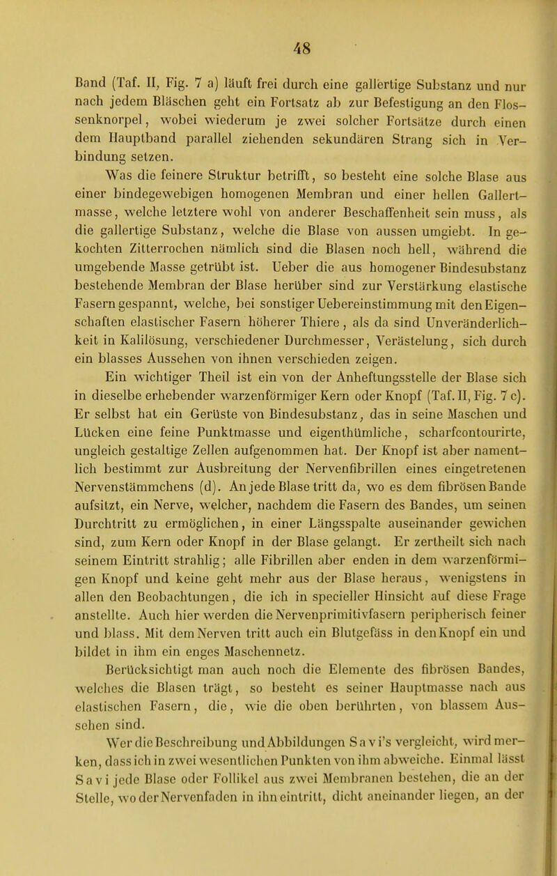 Band (Taf. II, Fig. 7 a) läuft frei durch eine gallertige Substanz und nur nach jedem Bläschen geht ein Fortsatz ab zur Befestigung an den Flos- senknorpel , wobei wiederum je zwei solcher Fortsätze durch einen dem Hauptband parallel ziehenden sekundären Strang sich in Ver- bindung setzen. Was die feinere Struktur betrifft, so besteht eine solche Blase aus einer bindegewebigen homogenen Membran und einer hellen Gallert- masse , welche letztere wohl von anderer Beschaffenheit sein muss, als die gallertige Substanz, welche die Blase von aussen umgiebt. In ge- kochten Zitterrochen nämlich sind die Blasen noch hell, während die umgebende Masse getrübt ist. Ueber die aus homogener Bindesubstanz bestehende Membran der Blase herüber sind zur Verstärkung elastische Fasern gespannt, welche, bei sonstiger Uebereinstimmung mit den Eigen- schaften elastischer Fasern höherer Thiere , als da sind Unveränderlich- keit in Kalilösung, verschiedener Durchmesser, Verästelung, sich durch ein blasses Aussehen von ihnen verschieden zeigen. Ein wichtiger Theil ist ein von der Anheftungsstelle der Blase sich in dieselbe erhebender warzenförmiger Kern oder Knopf (Taf. II, Fig. 7 c). Er selbst hat ein Gerüste von Bindesubstanz, das in seine Maschen und Lücken eine feine Punktmasse und eigenlhümliche, scharfcontourirte, ungleich gestaltige Zellen aufgenommen hat. Der Knopf ist aber nament- lich bestimmt zur Ausbreitung der Nervenfibrillen eines eingetretenen Nervenstämmchens (d). An jede Blase tritt da, wo es dem fibrösen Bande aufsitzt, ein Nerve, welcher, nachdem die Fasern des Bandes, um seinen Durchtritt zu ermöglichen, in einer Längsspalte auseinander gewichen sind, zum Kern oder Knopf in der Blase gelangt. Er zertheilt sich nach seinem Eintritt strahlig; alle Fibrillen aber enden in dem warzenförmi- gen Knopf und keine geht mehr aus der Blase heraus, wenigstens in allen den Beobachtungen, die ich in specieller Hinsicht auf diese Frage anstellte. Auch hier werden die Nervenprimitivfasern peripherisch feiner und blass. Mit dem Nerven tritt auch ein Blutgefäss in den Knopf ein und bildet in ihm ein enges Maschennelz. Berücksichtigt man auch noch die Elemente des fibrösen Bandes, welches die Blasen trägt, so besteht es seiner Hauptmasse nach aus elastischen Fasern, die, wie die oben berührten, von blassem Aus- sehen sind. Wer die Beschreibung und Abbildungen Savi's vergleicht, wird mer- ken, doss ich in zwei wesentlichen Punkten von ihm abweiche. Einmal lässt Sa vi jede Blase oder Follikel aus zwei Membranen bestehen, die an der Stelle, wo der Nervenfaden in ihn eintritt, dicht aneinander liegen, an der