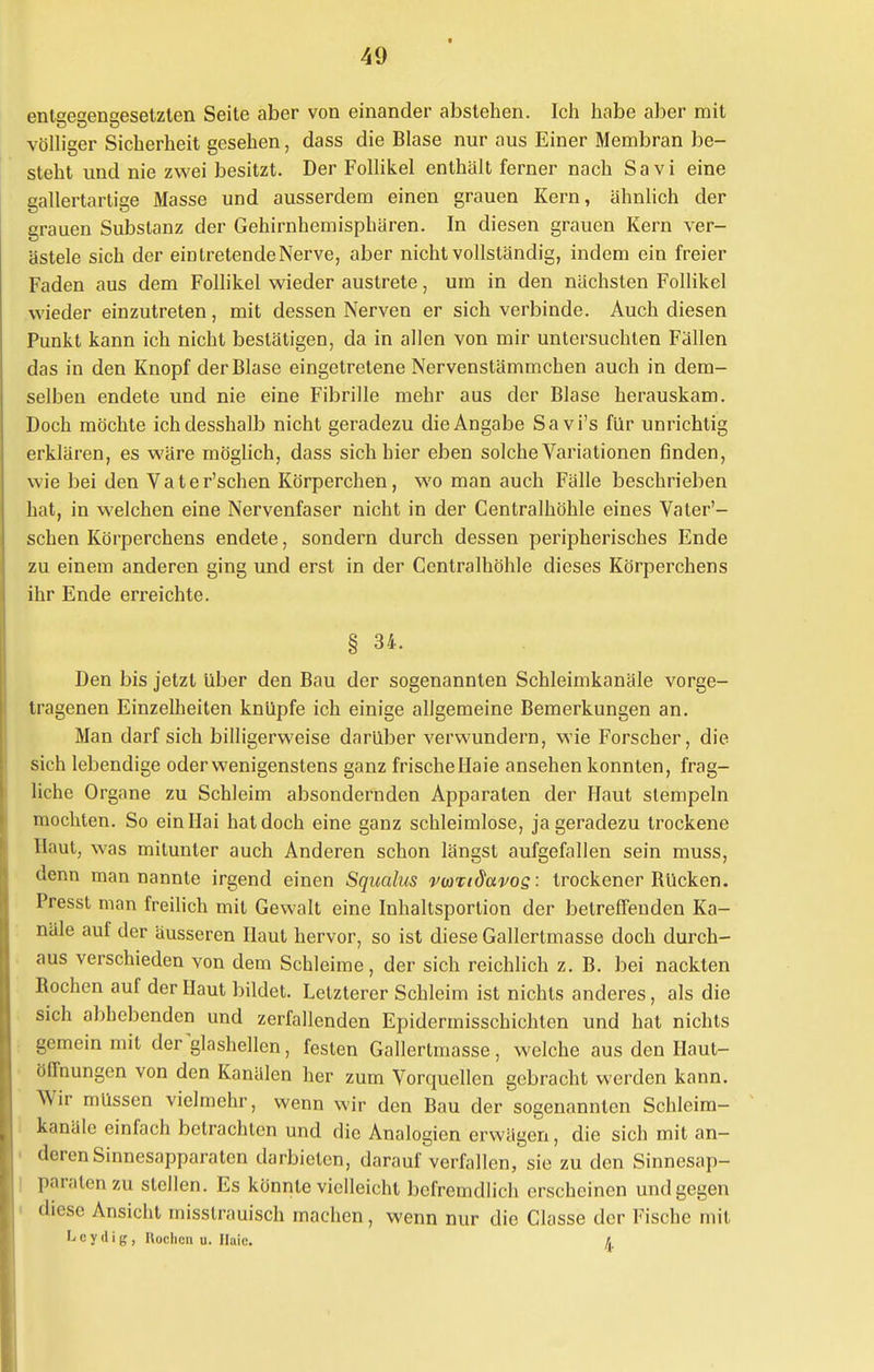 enlseeriesetzlen Seite aber von einander abstehen. Ich habe aber mit völliger Sicherheit gesehen, dass die Blase nur aus Einer Membran be- steht und nie zwei besitzt. Der Follikel enthält ferner nach Sa vi eine gallertartige Masse und ausserdem einen grauen Kern, ähnlich der grauen Substanz der Gehirnhemisphären. In diesen grauen Kern ver- ästele sich der ein tretende Nerve, aber nicht vollständig, indem ein freier Faden aus dem Follikel wieder austrete, um in den nächsten Follikel wieder einzutreten, mit dessen Nerven er sich verbinde. Auch diesen Punkt kann ich nicht bestätigen, da in allen von mir untersuchten Fällen das in den Knopf der Blase eingetretene Nervenstämmchen auch in dem- selben endete und nie eine Fibrille mehr aus der Blase herauskam. Doch möchte ichdesshalb nicht geradezu die Angabe Savi's für unrichtig erklären, es wäre möglich, dass sich hier eben solche Variationen finden, wie bei den Vater'schen Körperchen, wo man auch Fälle beschrieben hat, in welchen eine Nervenfaser nicht in der Centraihöhle eines Vater'- schen Körperchens endete, sondern durch dessen peripherisches Ende zu einem anderen ging und erst in der Centraihöhle dieses Körperchens ihr Ende erreichte. § 34. Den bis jetzt über den Bau der sogenannten Schleimkanäle vorge- tragenen Einzelheiten knüpfe ich einige allgemeine Bemerkungen an. Man darf sich billigerweise darüber verwundern, wie Forscher, die sich lebendige oderwenigenstens ganz frische Haie ansehen konnten, frag- liche Organe zu Schleim absondernden Apparaten der Haut stempeln mochten. So ein Hai hat doch eine ganz schleimlose, ja geradezu trockene Haut, was mitunter auch Anderen schon längst aufgefallen sein muss, denn man nannte irgend einen Squalus vwcidavos : trockener Bücken. Presst man freilich mit Gewalt eine Inhaltsportion der betreffenden Ka- näle auf der äusseren Haut hervor, so ist diese Gallertmasse doch durch- aus verschieden von dem Schleime, der sich reichlich z. B. bei nackten Bochen auf der Haut bildet. Letzterer Schleim ist nichts anderes, als die sich abhebenden und zerfallenden Epidermisschichten und hat nichts gemein mit der glashellen, festen Gallertmasse, welche aus den Haut- öffnungen von den Kanälen her zum Vorquellen gebracht werden kann. Wir müssen vielmehr, wenn wir den Bau der sogenannten Schleim- kanäle einfach betrachten und die Analogien erwägen, die sich mit an- deren Sinnesapparaten darbieten, darauf verfallen, sie zu den Sinnesap- paraten zu stellen. Es könnte vielleicht befremdlich erscheinen und gegen diese Ansicht misstrauisch machen, wenn nur die Classe der Fische mit L c y d i g , Höchen u. Haie. £