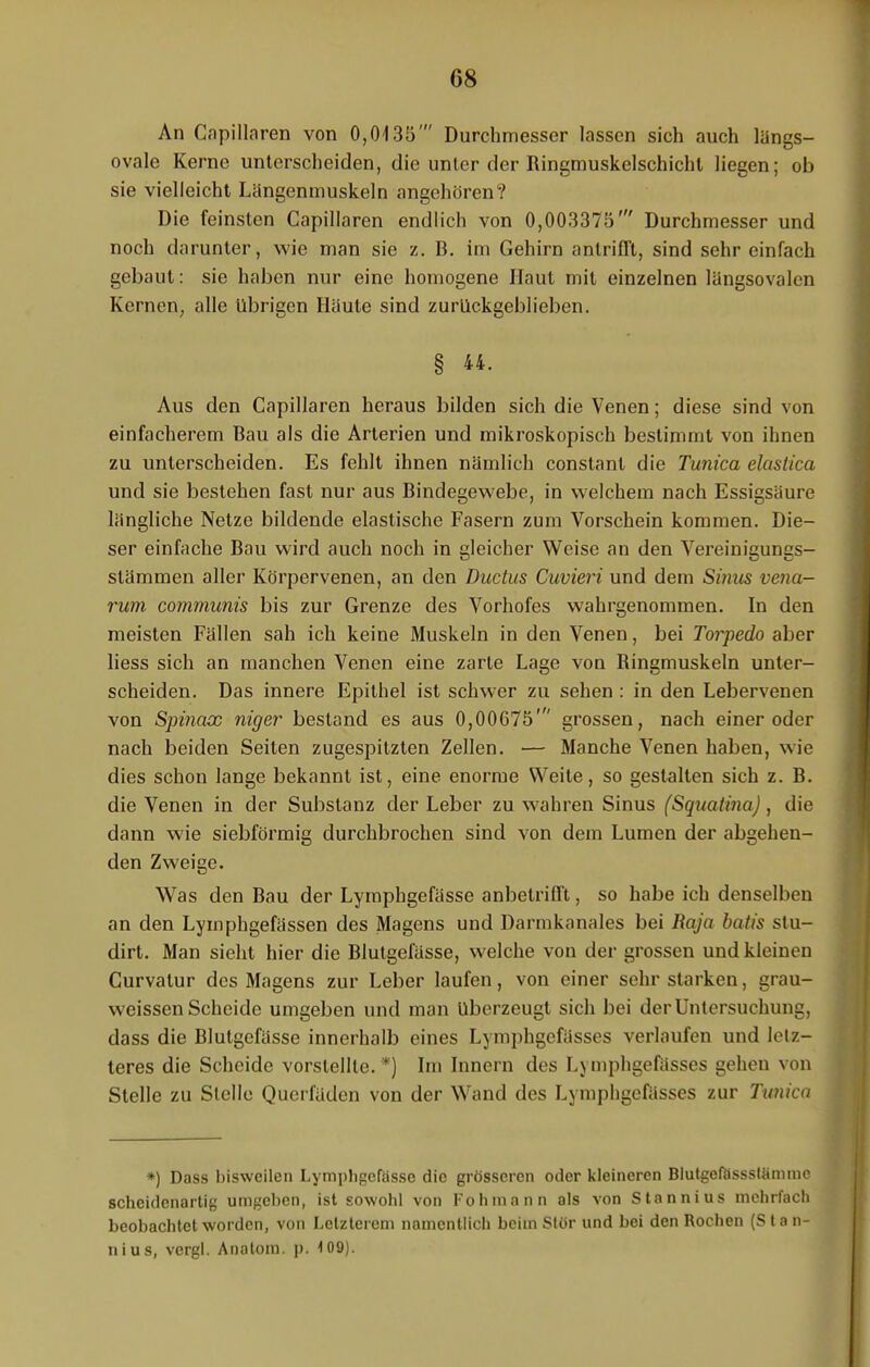 An Capillaren von 0,0135' Durchmesser lassen sich auch längs- ovale Kerne unterscheiden, die unter der Ringmuskelschichl liegen; ob sie vielleicht Längeninuskeln angehören? Die feinsten Capillaren endlich von 0,003375' Durchmesser und noch darunter, wie man sie z. B. im Gehirn antrifft, sind sehr einfach gebaut: sie haben nur eine homogene Haut mit einzelnen längsovalen Kernen, alle übrigen Häute sind zurückgeblieben. § 44. Aus den Capillaren heraus bilden sich die Venen; diese sind von einfacherem Bau als die Arterien und mikroskopisch bestimmt von ihnen zu unterscheiden. Es fehlt ihnen nämlich constant die Tunica elastica und sie bestehen fast nur aus Bindegewebe, in welchem nach Essigsäure längliche Netze bildende elastische Fasern zum Vorschein kommen. Die- ser einfache Bau wird auch noch in gleicher Weise an den Vereinigungs- stämmen aller Körpervenen, an den Ductus Cuvieri und dem Sinus vena- rum communis bis zur Grenze des Vorhofes wahrgenommen. In den meisten Fällen sah ich keine Muskeln in den Venen, bei Torpedo aber liess sich an manchen Venen eine zarte Lage von Ringmuskeln unter- scheiden. Das innere Epithel ist schwer zu sehen : in den Lebervenen von Spinax niger bestand es aus 0,00675' grossen, nach einer oder nach beiden Seiten zugespitzten Zellen. — Manche Venen haben, wie dies schon lange bekannt ist, eine enorme Weite, so gestalten sich z. B. die Venen in der Substanz der Leber zu wahren Sinus (Squatina), die dann wie siebförmig durchbrochen sind von dem Lumen der abgehen- den Zweige. Was den Bau der Lympbgefässe anbetrifft, so habe ich denselben an den Lymphgefässen des Magens und Darmkanales bei Raja batis stu- dirt. Man sieht hier die Blutgefässe, welche von der grossen und kleinen Curvatur des Magens zur Leber laufen, von einer sehr starken, grau- weissen Scheide umgeben und man überzeugt sich bei der Untersuchung, dass die Blutgefässe innerhalb eines Lymphgefässes verlaufen und letz- teres die Scheide vorstellte. *) Im Innern des Lymphgefässes gehen von Stelle zu Stelle Querfäden von der Wand des Lymphgefässes zur Tunica *) Dass bisweilen Lymphgcfasse die grösseren oder kleineren Blutgefössstämmc scheidenartig umgeben, ist sowohl von Fohmann als von Stannius mehrfach beobachtet worden, von Letzterem namentlich beim Stör und bei den Rochen (S t a n- nius, vergl. Anatom, p. 4 09).