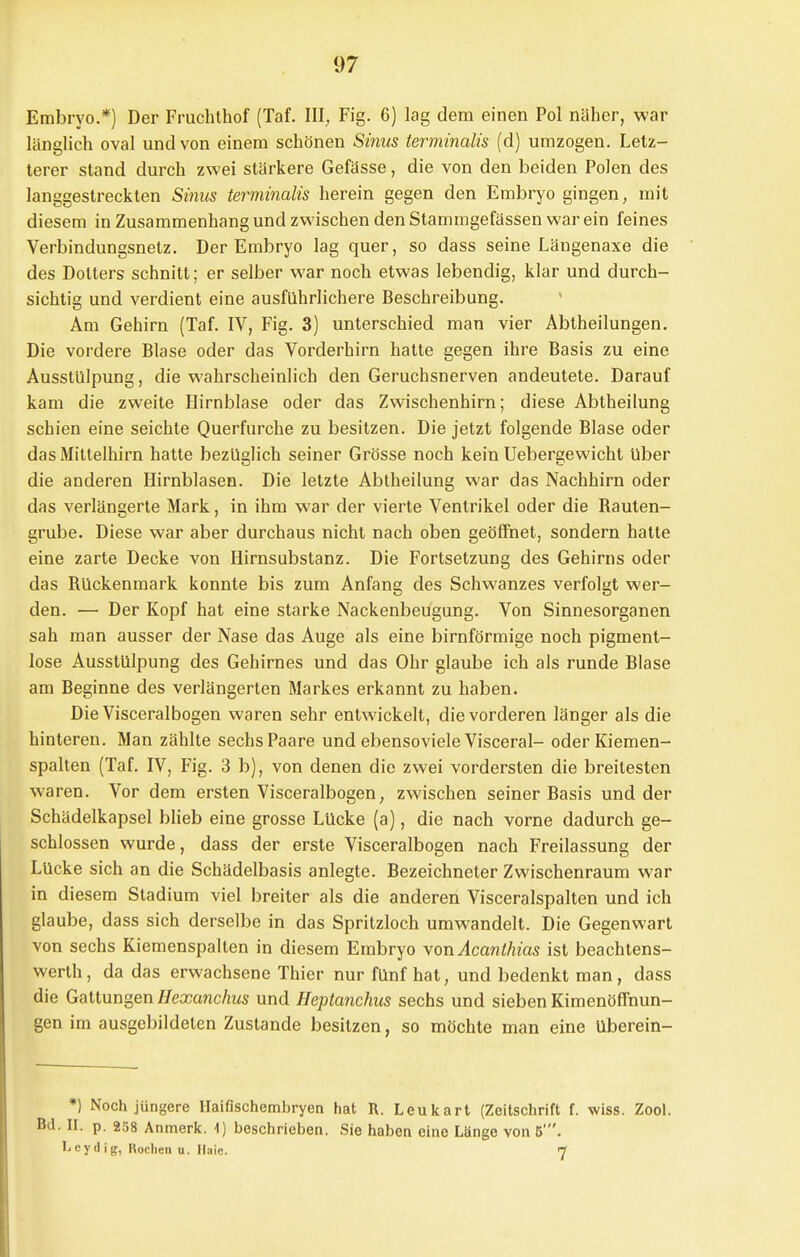 Embryo.*) Der Fruchthof (Taf. III, Fig. 6) lag dem einen Pol näher, war länglich oval und von einem schönen Sinus terminalis (d) umzogen. Letz- terer stand durch zwei stärkere Gefässe, die von den beiden Polen des langgestreckten Sinus terminalis herein gegen den Embryo gingen, mit diesem in Zusammenhang und zwischen den Stammgefässen war ein feines Verbindungsnetz. Der Embryo lag quer, so dass seine Längenaxe die des Dotters schnitt; er selber war noch etwas lebendig, klar und durch- sichtig und verdient eine ausführlichere Beschreibung. Am Gehirn (Taf. IV, Fig. 3) unterschied man vier Abtheilungen. Die vordere Blase oder das Vorderhirn hatte gegen ihre Basis zu eine Ausstülpung, die wahrscheinlich den Geruchsnerven andeutete. Darauf kam die zweite Hirnblase oder das Zwischenhirn; diese Abtheilung schien eine seichte Querfurche zu besitzen. Die jetzt folgende Blase oder das Mittelhirn hatte bezüglich seiner Grösse noch kein Uebergewicht Uber die anderen Hirnblasen. Die letzte Abtheilung war das Nachhirn oder das verlängerte Mark, in ihm war der vierte Ventrikel oder die Bauten- grube. Diese war aber durchaus nicht nach oben geöffnet, sondern hatte eine zarte Decke von Hirnsubstanz. Die Fortsetzung des Gehirns oder das Bückenmark konnte bis zum Anfang des Schwanzes verfolgt wer- den. — Der Kopf hat eine starke Nackenbeugung. Von Sinnesorganen sah man ausser der Nase das Auge als eine birnförmige noch pigment- lose Ausstülpung des Gehirnes und das Ohr glaube ich als runde Blase am Beginne des verlängerten Markes erkannt zu haben. Die Visceralbogen waren sehr entwickelt, die vorderen länger als die hinteren. Man zählte sechs Paare und ebensoviele Visceral- oder Kiemen- spalten (Taf. IV, Fig. 3 b), von denen die zwei vordersten die breitesten waren. Vor dem ersten Visceralbogen, zwischen seiner Basis und der Schädelkapsel blieb eine grosse Lücke (a), die nach vorne dadurch ge- schlossen wurde, dass der erste Visceralbogen nach Freilassung der Lücke sich an die Schädelbasis anlegte. Bezeichneter Zwischenraum war in diesem Stadium viel breiter als die anderen Visceralspalten und ich glaube, dass sich derselbe in das Spritzloch umwandelt. Die Gegenwart von sechs Kiemenspalten in diesem Embryo von Acanthias ist beachtens- wert, da das erwachsene Thier nur fünf hat, und bedenkt man, dass die Gattungen Hexanchus und Heptanchus sechs und sieben Kimenöffnun- gen im ausgebildeten Zustande besitzen, so möchte man eine überein- *) Noch jüngere Haifischembryen hat R. Leukart (Zeitschrift f. wiss. Zool. Bd. II. p. 258 Anmerk. 1) beschrieben. Sie haben eine Länge von 5'. I-eydig, Rochen u. Mai«. <-J