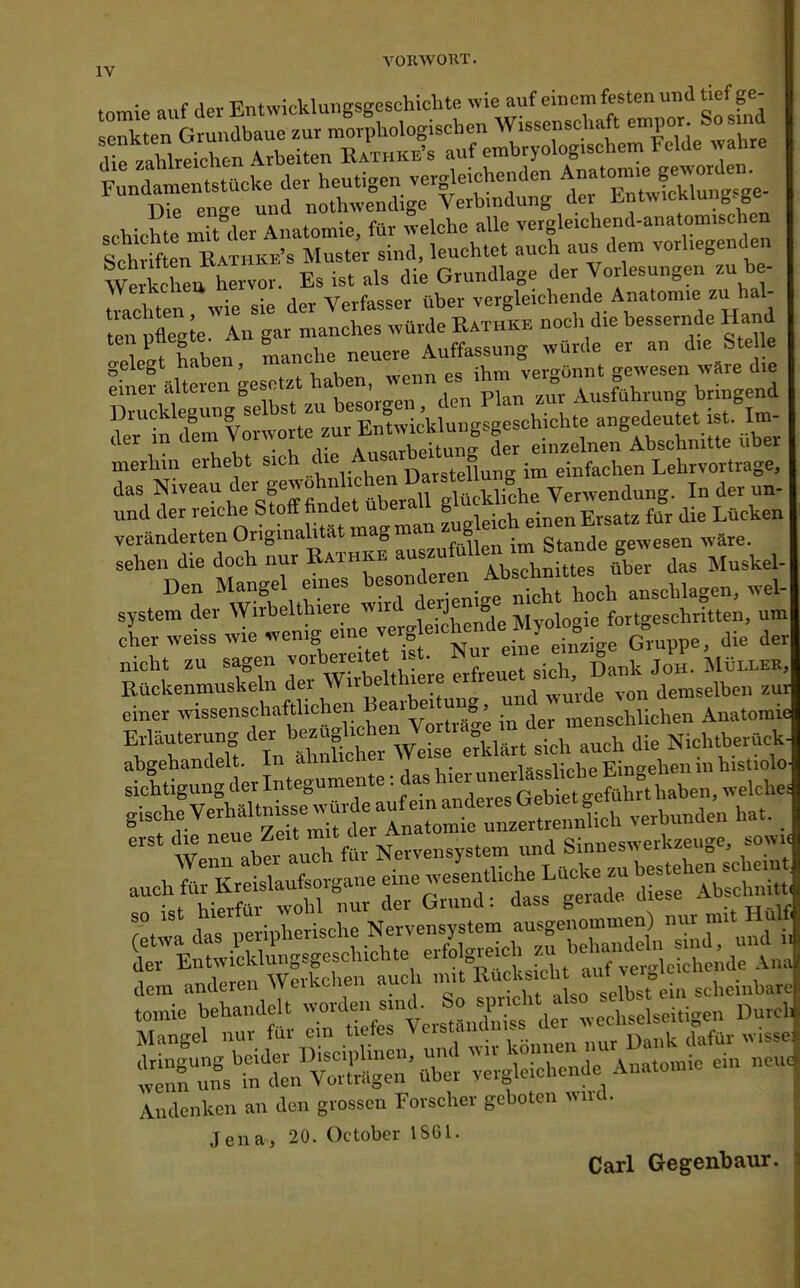 VORWOKT. tomie auf der Entwicklungsgeschichte wie auf einem festen und tief ge^ schichte mTt^dsv Amtomie, für «eiche alle vergle.chend-anatom.schen Sch en Rathkb's Muster sind, leuchtet auch aus dem vorliegenden We kcheu hervor. Es ist als die Grundlage der Vorlesungen zu be- Taduen vvie sie der Verfasser über vergleichende Anatom.e zu hal- ten Xte An gar manches ,vürde Rathke noch d,e bessernde Hand Äen, -tb-^TenffTm-Urnt g^eLt^^ell: z«srt?ut:örg merhin erhebt s.ch ,f ,i„feehen Lehrvortrage, das Niveau der gewohn^^^^^ Verwendung. In der un- und der re.ehe ^^'^^^ ^^^'^Zt^ f leirf, einen Ersatz für die Lücken veränderten Originalität mag man zug gewesen wäre. sehen die doch nur Kathke ^'fdas Muskel- Den Mangel eines t»'>«-\„^''^*rh eh ansoWagen, wel- system der Wirbelthiere ^'^J^^'l 'Zologi, fortgeschritten, um eher weiss wie wenig eine .,'J ■ = i„e Gruppe, die der nicht zu sagen vorbereitet ist. «ur eine einzige Giupp , Rückenmuskeln der Wirbeltlnere f«^'ae„selben zuJ einer wissenschaftlichen f aibe.tung, '^J'^;^^^;^,,,^^ A„,tomie TTTZ 'TnÄrWeC eSurtthTu^ die Nichtberack- ,-,sehe Verhältnisse w^rd^^^^^^^^^^^^^ , ^rn:b'^rfa: Nervensystem und Sinne.«« \. fiw Krpislaufsoro-ane eine wesenthche Lücke zu bestellen -cuei auch tur ls.reisiauTbuiö'1'*^ o-pnde diese Abschnitt* • f i^iVrfnr wohl nur der Grund: dass geiaue uie.e Tj-ir Mangel nur für ein tiefes Verständniss '^'''l^^''^^^^^^ Andenken an den grossen Forscher geboten wird. Jena, 20. October 1861. Carl Gegenbaur.