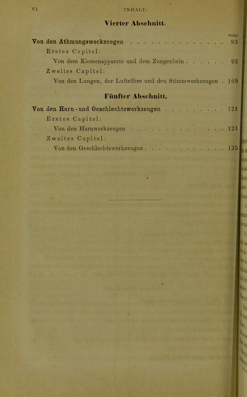 Vierter Abschnitt. Seite Von den Athmungswerkzeugen 93 Erstes Capitel: Von dem Kiemenapparate und dem Zungenbein 93 Zweites Capitel: Von den Lungen, der Luftröhre und den Stimmwerkzeugen . 109 Fünfter Abschnitt. Von den Harn-und Geschlechtswerkzeugen 121 Erstes Capitel: Von den Harnwerkzeugen 121 Zweites Capitel: Von den Geschlechtswerkzeugen 135 I