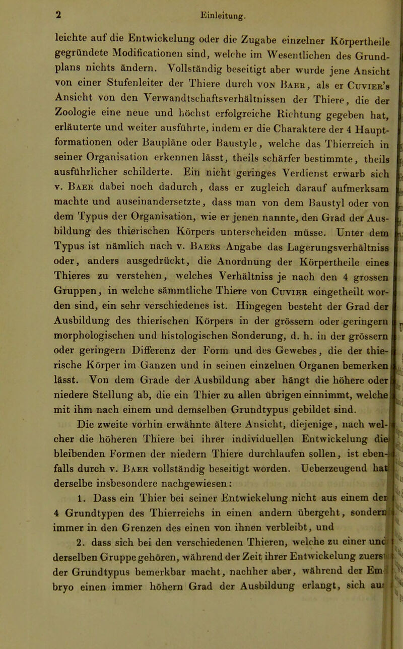 leichte auf die Entwickelung oder die Zugabe einzelner Körpertheile gegründete Modificationeu sind, welc he im Wesentlichen des Grund- plans nichts ändern. Vollständig beseitigt aber wurde jene Ansicht von einer Stufenleiter der Thiere durch von Baer, als er Cuvier's Ansicht von den Verwandtschaftsverhältnissen der Thiere, die der Zoologie eine neue und höchst erfolgreiche Richtung gegeben hat, erläuterte und weiter ausführte, indem er die Charaktere der 4 Haupt- formationen oder Baupläne oder Baustyle, welche das Thierreich in seiner Organisation erkennen lässt, theils schärfer bestimmte, theils ausführlicher schilderte. Ein nicht geringes Verdienst erwarb sich V. Baer dabei noch dadurch, dass er zugleich darauf aufmerksam machte und auseinandersetzte, dass man von dem Baustyl oder von dem Typus der Organisation, wie er jenen nannte, den Grad der Aus- bildung des thierischen Körpers unterscheiden müsse. Unter dem Typus ist nämlich nach v. Baers Angabe das Lagerungsverhältniss oder, anders ausgedrückt, die Anordnung der Körpertheile eines Thieres zu verstehen, welches Verhältniss je nach den 4 grossen Gruppen, in welche sämmtliche Thiere von Cuvier eingetheilt wor- den sind, ein sehr verschiedenes ist. Hingegen besteht der Grad der Ausbildung des thierischen Körpers in der grössern oder geringem morphologischen und histologischen Sonderung, d. h. in der grössern oder geringem Differenz der Form und des Gewebes, die der thie- rische Körper im Ganzen und in seinen einzelnen Organen bemerken lässt. Von dem Grade der Ausbildung aber hängt die höhere oder niedere Stellung ab, die ein Thier zu allen übrigen einnimmt, welche mit ihm nach einem und demselben Grundtypus gebildet sind. Die zweite vorhin erwähnte ältere Ansicht, diejenige, nach wel- cher die höheren Thiere bei ihrer individuellen Entwickelung di bleibenden Formen der niedern Thiere durchlaufen sollen, ist eben falls durch v. Baer vollständig beseitigt worden. Ueberzeugend ha derselbe insbesondere nachgewiesen: 1. Dass ein Thier bei seiner Entwickelung nicht aus einem der 4 Grundtypen des Thierreichs in einen andern übergeht, sondere immer in den Grenzen des einen von ihnen verbleibt, und 2. dass sich bei den verschiedenen Thieren, welche zu einer unc derselben Gruppe gehören, während der Zeit ihrer Entwickelung zuers der Grundtypus bemerkbar macht, nachher aber, während der Em bryo einen immer höhern Grad der Ausbildung erlangt, sich aut