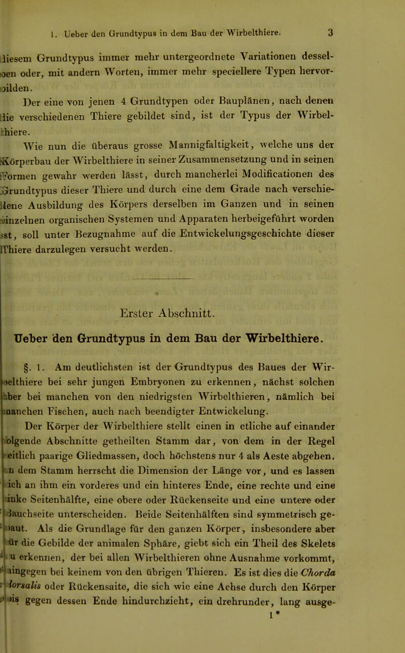 iliesem Grundtypus immer mehr untergeordnete Variationen dessel- »oen oder, mit andern Worten, immer mehr speciellere Typen hervor- oilden. Der eine von jenen 4 Grundtypen oder Bauplänen, nach denen liie verschiedenen Thiere gebildet sind, ist der Typus der Wirbel- thiere. Wie nun die überaus grosse Mannigfaltigkeit, welche uns der [Körperbau der Wirbelthiere in seiner Zusammensetzung und in seinen t^ormen gewahr werden lässt, durch mancherlei Modificationen des xrrundtypus dieser Thiere und durch eine dem Grade nach verschie- llene Ausbildung des Körpers derselben im Ganzen und in seinen ;uinzelnen organischen Systemen und Apparaten herbeigeführt worden sst, soll unter Bezugnahme auf die Entwickelungsgeschichte dieser rrhiere darzulegen versucht werden. Erster Abschnitt, lieber den Grundtypus in dem Bau der Wirbelthiere. §. l. Am deutlichsten ist der Grundtypus des Baues der Wir- oelthiere bei sehr jungen Embryonen zu erkennen, nächst solchen bber bei manchen von den niedrigsten Wirbelthieren, nämlich bei manchen Fischen, auch nach beendigter Entwickelung. Der Körper der Wirbelthiere stellt einen in etliche auf einander »bigende Abschnitte getheilten Stamm dar, von dem in der Regel fieitlich paarige Gliedmassen, doch höchstens nur 4 als Aeste abgeben. D.n dem Stamm herrscht die Dimension der Länge vor, und es lassen ich an ihm ein vorderes und ein hinteres Ende, eine rechte und eine anke Seitenhälfte, eine obere oder Rückenseite und eine untere oder ' Bauchseite unterscheiden. Beide Seitenhälften sind symmetrisch ge- ' »aut. Als die Grundlage für den ganzen Körper, insbesondere aber iiür die Gebilde der animalen Sphäre, giebt sieh ein Theil des Skelets ^iU erkennen, der bei allen Wirbclthieren ohne Ausnahme vorkommt, ä' lingegen bei keinem von den übrigen Thieren. Es ist dies die Chorda r hrsalis oder Rückensaite, die sich wie eine Achse durch den Körper jilsus gegen dessen Ende hindurchzieht, ein drehrunder, lang ausge- l*