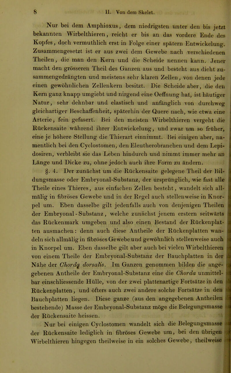 Nur bei dem Amphioxus, dem niedrigsten unter den bis jetzt bekannten Wirbelthieren, reicht er bis an das vordere Ende des Kopfes, doch vermuthlich erst in Folge einer spätem Entwickelung. Zusammengesetzt ist er aus zwei dem Gewebe nach verschiedenen Theilen, die man den Kern und die Scheide nennen kann. Jener macht den grösseren Theil des Ganzen aus und besteht aus dicht zu- sammengedrängten und meistens sehr klaren Zellen, von denen jede einen gewöhnlichen Zellenkern besitzt. Die Scheide aber, die den Kern ganz knapp umgiebt und nirgend eine OefFnung hat, ist häutiger Natur, sehr dehnbar und elastisch und anfänglich von durchweg gleichartiger Beschaffenheit, späterhin der Quere nach, wie etwa eine Arterie, fein gefasert. Bei den meisten Wirbelthieren vergeht die Rückensaite während ihrer Entwickelung, und zwar um so früher, eine je höhere Stellung die Thierart einnimmt. Bei einigen aber, na- mentlich bei den Cyclostomen, den Eleutherobranchen und dem Lepi- dosiren, verbleibt sie das Leben hindurch und nimmt immer mehr an Länge und Dicke zu, ohne jedoch auch ihre Form zu ändern. §. 4. Der zunächst um die Rückensaite gelegene Theil der Bil- dungsmasse oder Embryonal-Substanz, der ursprünglich, wie fast alle Theile eines Thieres, aus einfachen Zellen besteht, wandelt sich all- mälig in fibröses Gewebe und in der Regel auch stellenweise in Knor- pel um. Eben dasselbe gilt jedenfalls auch von denjenigen Theilen der Embryonal-Substanz, welche zunächst jenem erstem seitwärts das Rückenmark umgeben und also einen Bestand der Rückenplat- ten ausmachen: denn auch diese Antheile der Rückenplatten wan- deln sich allmälig in fibröses Gewebe und gewöhnlich stellenweise auch in Knorpel um. Eben dasselbe gilt aber auch bei vielen Wirbelthieren von einem Theile der Embryonal-Substanz der Bauchplatten in der Nähe der Chordq dorsatis. Im Ganzen genommen bilden die ange- gebenen Antheile der Embryonal-Substanz eine die Chorda unmittel- bar einschliessende Hülle, von der zwei plattenartige Fortsätze in den Rückenplatten, und öfters auch zwei andere solche Fortsätze in den Bauchplatten liegen. Diese ganze (aus den angegebenen Antheilen bestehende) Masse der Embryonal-Substanz möge die Belegungsmasse der Rückensaite heissen. Nur bei einigen Cyclostomen wandelt sich die Belegungsmasse der Rückensaite lediglich in fibröses Gewebe um, bei den übrigen Wirbelthieren hingegen theilweise in ein solches Gewebe, thcilweise