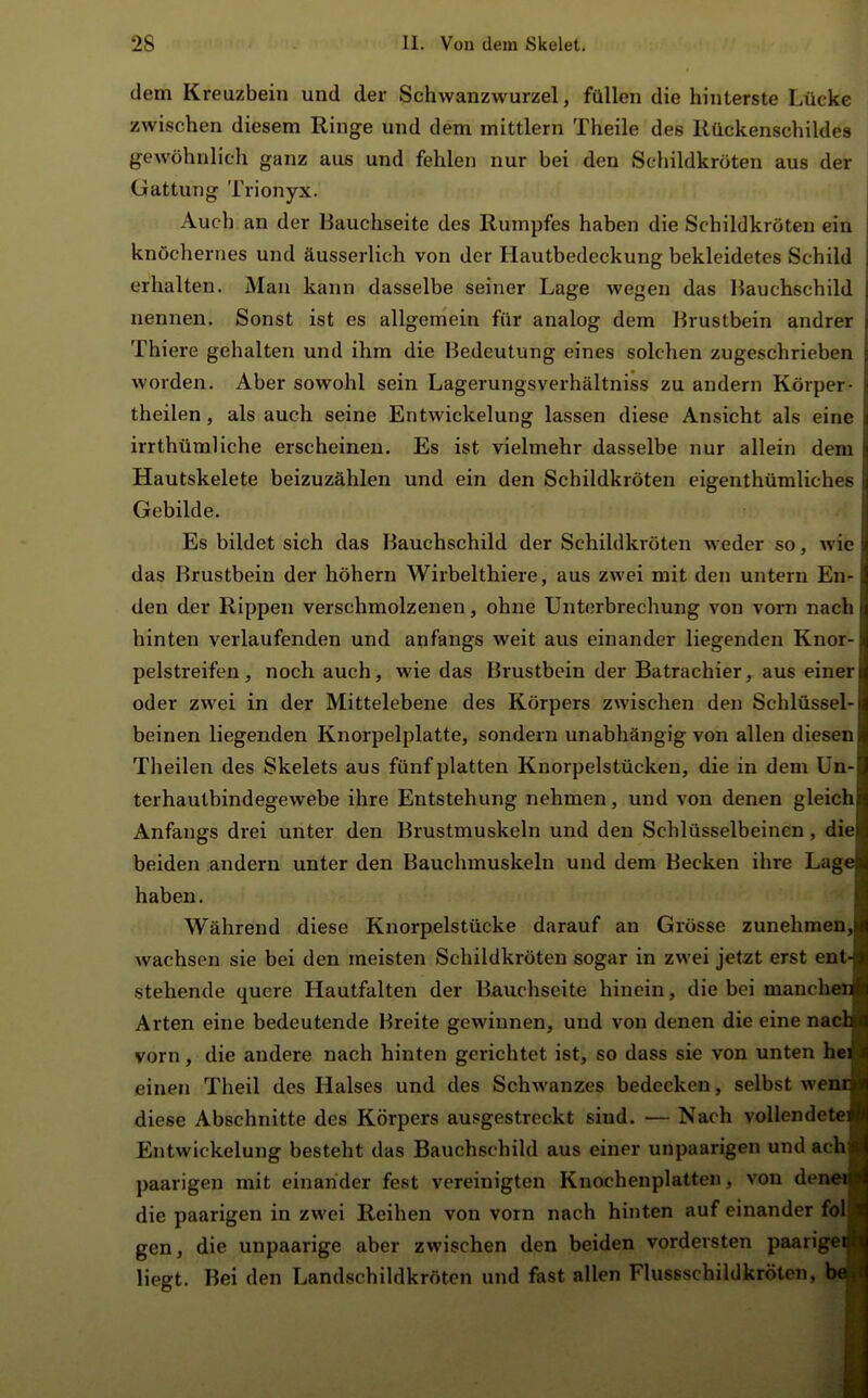 dem Kreuzbein und der Schwanzwurzel, füllen die hinterste Lücke zwischen diesem Ringe und dem mittlem Theile des Kückenschildes gewöhnh'ch ganz aus und fehlen nur bei den Schildkröten aus der Gattung Trionyx. Auch an der Bauchseite des Rumpfes haben die Schildkröten ein knöchernes und äusserlich von der Hautbedeckung bekleidetes Schild erhalten. Mau kann dasselbe seiner Lage wegen das Hauchschild nennen. Sonst ist es allgemein für analog dem Brustbein andrer Thiere gehalten und ihm die Bedeutung eines solchen zugeschrieben worden. Aber sowohl sein Lagerungsverhältniss zu andern Körper- theilen, als auch seine Entwickelung lassen diese Ansicht als eine irrthüraliche erscheinen. Es ist vielmehr dasselbe nur allein dem Hautskelete beizuzählen und ein den Schildkröten eigenthümliches Gebilde. Es bildet sich das Bauchschild der Schildkröten weder so, wie das Brustbein der höhern Wirbelthiere, aus zwei mit den untern En- den der Rippen verschmolzenen, ohne Unterbrechung von vorn nach hinten verlaufenden und anfangs weit aus einander liegenden Knor- pelstreifen, noch auch, wie das Brustbein der Batrachier, aus einer oder zwei in der Mittelebene des Körpers zwischen den Schlüssel- beinen liegenden Knorpelplatte, sondern unabhängig von allen diesen Theilen des Skelets aus fünf platten Knorpelstücken, die in dem Un- terhaulbindegewebe ihre Entstehung nehmen, und von denen gleich Anfangs drei unter den Brustmuskeln und den Schlüsselbeinen, die beiden andern unter den Bauchmuskeln und dem Becken ihre Lage haben. Während diese Knorpelstücke darauf an Grösse zunehmen, wachsen sie bei den meisten Schildkröten sogar in zwei jetzt erst ent- stehende quere Hautfalten der Bauchseite hinein, die bei manchen Arten eine bedeutende Breite gewinnen, und von denen die eine natdfl vorn, die andere nach hinten gerichtet ist, so dass sie von unten hcfl einen Theil des Halses und des Schwanzes bedecken, selbst wenifl diese Abschnitte des Körpers ausgestreckt sind. — Nach vollendete* Entwickelung besteht das Bauchschild aus einer unpaarigen und achl paarigen mit einarider fest vereinigten Knochenplatten, von deniofl die paarigen in zwei Reihen von vorn nach hinten auf einander folfl gen, die unpaarige aber zwischen den beiden vordersten paarigeÄ liegt. Bei den Landschildkröten und fast allen Flussschildkröten, hJM