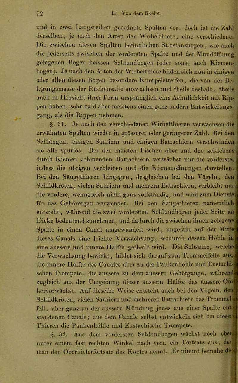 und in zwei Längsreihen geordnete Spalten vor: doch ist die Zahl derselben, je nach den Arten der Wirbelthiere, eine verschiedene. Die zwischen diesen Spalten befindlichen Substanzbogen, wie auch die jederseits zwischen der vordersten Spalte und der Mundöffnung gelegenen Hogen heissen Schlundbogen (oder sonst auch Kiemen- bogen). Je nach den Arten der Wirbelthiere bilden sich nun in ehiigen oder allen diesen liogen besondere Knorpelstreifen, die von der Be- legungsmasse der Rückensaite auswachsen und theils deshalb, theils auch in Hinsicht ihrer Form ursprünglich eine Aehnlichkeit mit Rip- pen haben, sehr bald aber meistens einen ganz andern Entwickelungs- gang, als die Rippen nehmen. §. 31. Je nach den verschiedenen Wirbelthieren verwachsen die erwähnten Spaiten wieder in grösserer oder geringerer Zahl. Bei den Schlangen, einigen Sauriern und einigen Batrachiern verschwinden sie alle spurlos. Bei den meisten Fischen aber und den zeitlebens durch Kiemen athmenden Batrachiern verwächst nur die vorderste, indess die übrigen verbleiben und die Kiemenöflfnungen darstellen. Bei den Säugethieren hingegen^ desgleichen bei den Vögeln, den Schildkröten, vielen Sauriern und mehrern Batrachiern, verbleibt nur die vordere, wenngleich nicht ganz vollständig, und wird zum Dienste für das Gehörorgan vervyendet. Bei den Säugethieren namentlich entsteht, während die zwei vordersten Schlundbogen jeder Seite an Dicke bedeutend zunehmen, und dadurch die zwischen ihnen gelegene Spalte in einen Canal umgewandelt wird, ungefähr auf der Mitte dieses Canals eine leichte Verwachsung, wodurch dessen Höhle in eine äussere und innere Hälfte getheilt wird. Die Substanz, welche die Verwachsung bewirkt, bildet sich darauf zum Trommelfelle aus, die innere Hälfte des Canales aber zu der Paukenhöhle und Eustachis sehen Trompete, die äussere zu dem äussern Gehörgange, während: zugleich' aus der Umgebung dieser äussern Hälfte das äussere Ohl hervorwächst. Auf dieselbe Weise entsteht auch bei den Vögeln, der Schildkröten, vielen Sauriern und mehreren Batrachiern das Trommel feil, aber ganz an der äussern Mündung jenes aus einer Spalte ent standenen Canals; aus dem Canale selbst entwickeln sich bei dieser Thieren die Paukenhöhle und Eustachische Trompete. §. 32. Aus dem vordersten Schlundbogen wächst hoch ober unter einem fast rechten Winkel nach vorn ein Fortsatz aus, dei man den Oberkieferfortsatz des Kopfes nennt. Er nimmt beinahe di