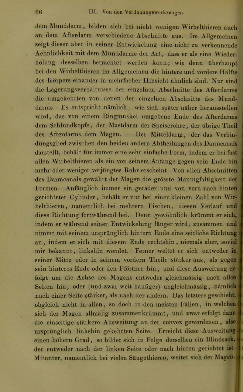 dem Munddarm, bilden sich bei nicht wenigen Wirbehhieren auch an dem Afterdarm verschiedene Abschnitte aus. Im Allgemeinen zeigt dieser aber in seiner Entwickelung eine nicht zu verkennende Aehnlichkeit mit dem Munddarme der Art, dass er als eine Wieder- holung desselben betrachtet werden kann; wie denn überhaupt bei den Wirbelthieren im Allgemeinen die hintere und vordere Hälfte des Körpers einander in mehrfacher Hinsicht ähnlich sind. Nur sind die Lagerungsverhältnisse der einzelnen Abschnitte des Afterdarras die umgekehrten von denen der einzelnen Abschnitte des Mund- darms. Es entspricht nämlich, wie sich später näher herausstellen wird, das von einem Ringmuskel umgebene Ende des Afterdarms dem Schlundkopfe, der Mastdarm der Speiseröhre, der übrige Theil des Afterdarms dem Magen. — Der Mitteldarm, der das Verbin- dungsglied zwischen den beiden andern Abtheilungen des Darmcanals darstellt, behält für immer eine sehr einfache Form, indem er bei fast allen Wirbelthieren als ein von seinem Anfange gegen sein Ende hin mehr oder weniger verjüngtes Rohr erscheint. Von allen Abschnitten des Darmcanals gewährt der Magen die grösste Mannigfaltigkeit der Formen. Anfänglich immer ein gerader und von vorn nach hinten gerichteter Cylinder, behält er nur bei einer kleinen Zahl von Wir- belthieren , namentlich bei raehrern Fischen, diesen Verlauf und diese Richtung fortwährend bei. Denn gewöhnlich krümmt er sich, indem er während seiner Entwickelung länger wird, zusammen und nimmt mit seinem ursprünglich hintern Ende eine seitliche Richtung an, indem er sich mit diesem Ende rechtshin , niemals aber, soviel mir bekannt, linkshin wendet. Ferner weitet er sich entweder in seiner Mitte oder in seinem vordem Theile stärker aus, als gegen sein hinteres Ende oder den Pförtner hin, und diese Ausweitung er- folgt um die Achse des Magens entweder gleichmässig nach allen Seiten hin, oder (und zwar -weit häufiger) ungleichmässig, nämlich nach einer Seite stärker, als nach der andern. Das letztere geschieht obgleich nicht in allen, so doch in den meisten Fällen, in welchen sich der Magen allmälig zusammenkrümmt, und zwar erfolgt dann die einseitige stärkere Ausweitung an der convex gewordenen, also ursprünglich linkshin gekehrten Seite. Erreicht diese Ausweitung einen höhern Grad, so bildet sich in Folge derselben ein Blindsack, der entweder nach der linken Seite oder nach hinten gerichtet i«t. Mitunter, namentlich bei vielen Säugethieren, weitet sich der klagen,