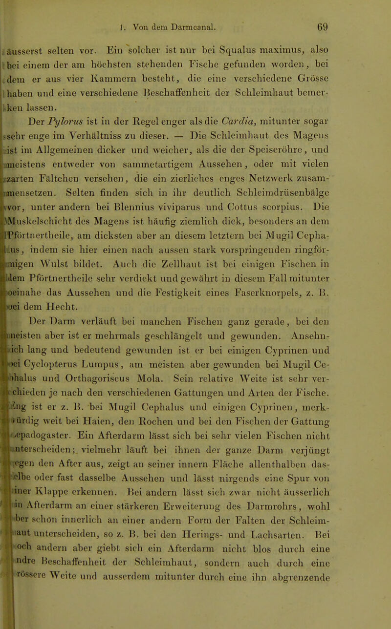 j äusserst selten vor. Ein solcher ist nur bei Squalus maximus, also tbei einem der am höchsten stehenden Fische gefunden worden, bei (dem er aus vier Kammern besteht, die eine verschiedene Grösse 1 haben und eine verschiedene Beschaffenheit der Schleimhaut bcmer- kken lassen. Der Pylorus ist in der Regel enger als die Cardia, mitunter sogar ssehr enge im Verhältniss zu dieser. — Die Schleimhaut des Magens üist im Allgemeinen dicker und weicher, als die der Speiseröhre, und nmeistens entweder von sammetartigem Aussehen, oder mit vielen warten Fältchen versehen, die ein zierliches enges Netzwerk zusam- nmensetzen. Selten finden sich in ihr deutlich Schleimdrüsenbälge rvor, unter andern bei Blennius viviparus und Cottus scorpius. Die NMuskelschicht des Magens ist häufig ziemlich dick, besonders an dem ■Pförtnertheile, am dicksten aber an diesem letztern bei Mugil Cepha- üiis, indem sie hier einen nach aussen stark vorspringenden ringför- migen Wulst bildet. Auch die Zellhaut ist bei einigen Fischen in Wem Pförtnertheile sehr verdickt und gewährt in diesem Fall mitunter «einahe das Aussehen und die Festigkeit eines Faserknorpels, z. B. »ei dem Hecht. Der Darm verläuft bei manchen Fischen ganz gerade, bei den imeisten aber ist er mehrmals geschlängelt und gewunden. Ansehn- idch lang und bedeutend gewunden ist er bei einigen Cyprinen und oei Cyclopterus Lumpus, am meisten aber gewunden bei Mugil Ce- bhalus und Orthagoriscus Mola. Sein relative Weite ist sehr ver- cichieden je nach den verschiedenen Gattungen und Arten der Fische. Äng ist er z. B. bei Mugil Cephalus und einigen Cyprinen, merk- würdig weit bei Haien, den Rochen und bei den Fischen der Gattung «|<epadogaster. Ein Afterdarm lässt sich bei sehr vielen Fischen nicht Iterscheiden; vielmehr läuft bei ihnen der ganze Darm verjüngt Jen den After aus, zeigt an seiner innern Fläche allenthalben das- be oder fast dasselbe Aussehen und lässt nirgends eine Spur von ler Klappe erkennen. Bei andern lässt sich zwar nicht äusserlich i Afterdarm an einer stärkeren Erweiterung des Darmrohrs, wohl er schon innerlich an einer andern Form der Falten der Schleim- et unterscheiden, so z. B. bei den Herings- und Lachsarten. Bei och andern aber giebt sich ein Afterdarm nicht blos durch eine ndre Beschaffenheit der Schleimhaut, sondern auch durch eine rosserc Weite und ausserdem mitunter durch eine ihn abgrenzende