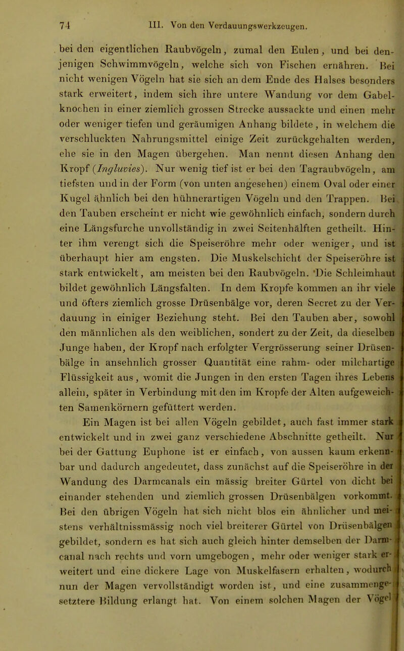 beiden eigentlichen Raubvögeln, zumal den Eulen, und bei den- jenigen Schwimmvögeln, welche sich von Fischen ernähren. Bei nicht wenigen Vögeln hat sie sich an dem Ende des Halses besonders stark erweitert, indem sich ihre untere Wandung vor dem Gabel- knochen in einer ziemlich grossen Strecke aussackte und einen mehr oder weniger tiefen und geräumigen Anhang bildete, in welchem die verschluckten Nahrungsmittel einige Zeit zurückgehalten werden, ehe sie in den Magen übergehen. Man nennt diesen Anhang den Kropf {Ingluvies). Nur wenig tief ist er bei den Tagraubvögeln, am tiefsten und in der Form (von unten angesehen) einem Oval oder einer Kugel ähnlich bei den hühnerartigen Vögeln und den Trappen. Hei den Tauben erscheint er nicht wie gewöhnlich einfach, sondern durch eine Längsfurche unvollständig in zwei Seitenhälften getheilt. Hin- ter ihm verengt sich die Speiseröhre mehr oder weniger, und ist überhaupt hier am engsten. Die Muskelschicht der Speiseröhre ist stark entwickelt, am meisten bei den Raubvögeln. 'Die Schleimhaut bildet gewöhnlich Längsfalten. In dem Kröpfe kommen an ihr viele und öfters ziemlich grosse Drüsenbälge vor, deren Secret zu der Ver- dauung in einiger Beziehung steht. Bei den Tauben aber, sowohl den männlichen als den weiblichen, sondert zu der Zeit, da dieselben Junge haben, der Kropf nach erfolgter Vergrösserung seiner Drüsen- bälge in ansehnlich grosser Quantität eine rahm- oder milchartige Flüssigkeit aus, womit die Jungen in den ersten Tagen ihres Lebens allein, später in Verbindung mit den im Kröpfe der Alten aufgeweich- ten Samenkörnern gefüttert werden. Ein Magen ist bei allen Vögeln gebildet, auch fast immer stark entwickelt und in zwei ganz verschiedene Abschnitte getheilt. Nur bei der Gattung Euphone ist er einfach, von aussen kaum erkenn- bar und dadurch angedeutet, dass zunächst auf die Speiseröhre in der Wandung des Darmcanals ein mässig breiter Gürtel von dicht bei einander stehenden und ziemlich grossen Drüsenbälgen vorkommt. Bei den übrigen Vögeln hat sich nicht blos ein ähnlicher und mei- stens verhältnissmässig noch viel breiterer Gürtel von Drüsenbälgeii gebildet, sondern es hat sich auch gleich hinter demselben der Darni canal nach rechts und vorn umgebogen, mehr oder weniger stark er weitert und eine dickere Lage von Muskelfasern erhalten, wodurcli nun der Magen vervollständigt worden ist, und eine zusammenge- setztere l^ildung erlangt hat. Von einem solchen Magen der Vögel