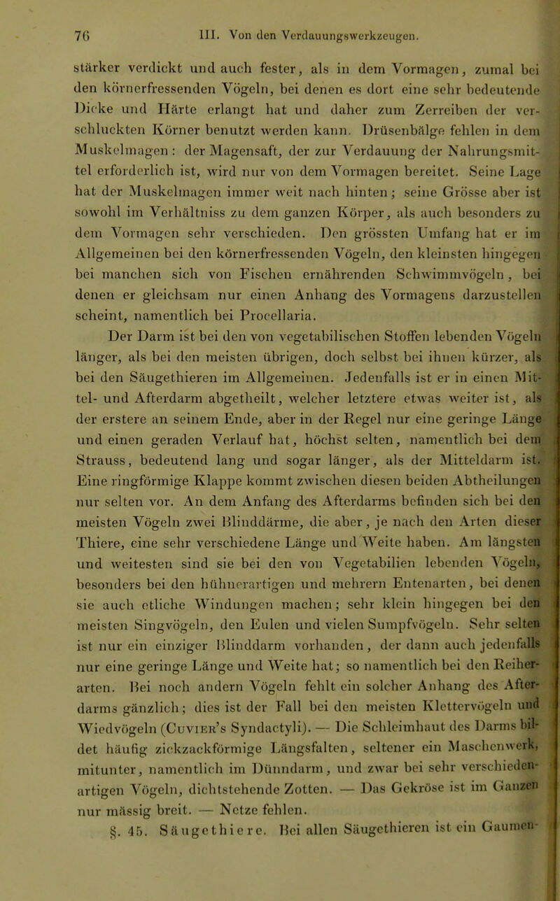 stärker verdickt und auch fester, als in dem Vormagen, zumal bei den körnerfressenden Vögeln, bei denen es dort eine sehr bedeutende 13i(ke und Härte erlangt hat und daher zum Zerreiben der ver- schluckten Körner benutzt werden kann. Drüsenbälge fehlen in dem Muskehnagen : der Magensaft, der zur Verdauung der Nalirungsmit- tel erforderlich ist, wird nur von dem Vormagen bereitet. Seine Lage hat der Muskelmagen immer weit nach hinten; seine Grösse aber ist sowohl im Verhältniss zu dem ganzen Körper, als auch besonders zu dem Vormagen sehr verschieden. Don grössten Umfang hat er im xVllgemeinen bei den körnerfressenden Vögeln, den kleinsten hingegen bei manchen sich von Fischen ernährenden Schwimmvögeln, bei denen er gleichsam nur einen Anhang des Vormagens darzustellen scheint, namentlich bei Procellaria. Der Darm ist bei den von vegetabilischen Stoffen lebenden Vögeln länger, als bei den meisten übrigen, doch selbst bei ihnen kürzer, als bei den Säugethieren im Allgemeinen. Jedenfalls ist er in einen Mit- tel- und Afterdarm abgetheilt, welcher letztere etwas weiter ist, als der erstere an seinem Ende, aber in der Regel nur eine geringe Länge und einen geraden Verlauf hat, höchst selten, namentlich bei dem Strauss, bedeutend lang und sogar länger, als der Mitteldarm ist. Eine ringförmige Klappe kommt zwischen diesen beiden Abtheilungen nur selten vor. An dem Anfang des Afterdarms befinden sich bei den meisten Vögeln zwei Blinddärme, die aber, je nach den Arten dieser Thiere, eine sehr verschiedene Länge und Weite haben. Am längsten und weitesten sind sie bei den von Vegetabilien lebenden Vögeln, besonders bei den hühnerartigen und mehrern Entenarten, bei denen sie auch etliche Windungen machen; sehr klein hingegen bei den meisten Singvögeln, den Eulen und vielen Sumpfvögeln. Sehr selten ist nur ein einziger Blinddarm vorhanden, der dann auch jedenfalls nur eine geringe Länge und Weite hat; so namentlich bei den Eeiher- arten. Bei noch andern Vögeln fehlt ein solcher Anhang des After- darms gänzlich; dies ist der Fall bei den meisten Klettervögeln luid Wiedvögeln (Cuvier's Syndactyli). — Die Schleimhaut des Darms bil- det häufig zickzackförmige Längsfalten, seltener ein Maschenwerk, mitunter, namentlich im Dünndarm, und zwar bei sehr verschieden- artigen Vögeln, dichtstehende Zotten. — Das Gekröse ist im Ganzen nur mässig breit. — Netze fehlen. §. 45. Säugethiere. Bei allen Säugethieren ist ein Gaumen-