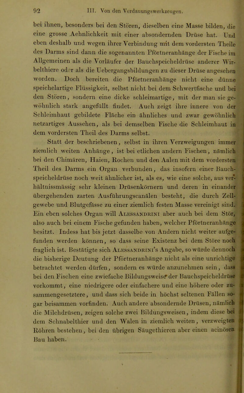 bei ihnen, besonders bei den Stören, dieselben eine Masse bilden, die eine grosse .Aehnlichkeit mit einer absondernden Drüse hat. Und eben deshalb und wegen ihrer Verbindung mit dem vordersten Theile des Darms sind dann die sogenannten Pförtneranhänge der Fische im Allgemeinen als die Vorläufer der Bauchspeicheldrüse anderer Wir- belthiere oder als die Uebergangsbildungen zu dieser Drüse angesehen worden. Doch bereiten die Pförtneranhänge nicht eine dünne speichelartige Flüssigkeit, selbst nicht bei dem Schwertfische und bei den Stören, sondern eine dicke schleimartige, mit der man sie ge- wöhnlich stark angefüllt findet. Auch zeigt ihre innere von der Schleimhaut gebildete Fläche ein ähnliches und zwar gewöhnlich netzartiges Aussehen, als bei demselben Fische die Schleimhaut in dem vordersten Theil des Darms selbst. Statt der beschriebenen, selbst in ihren Verzweigungen immer ziemlich weiten Anhänge, ist bei etlichen andern Fischen, nämlich bei den Chimären, Haien, Rochen und den Aalen mit dem vordersten Theil des Darms ein Organ verbunden, das insofern einer Bauch- speicheldrüse noch weit ähnlicher ist, als es, wie eine solche, aus ver- hältnissmässig sehr kleinen Drüsenkörnern und deren in einander übergehenden zarten Ausführungscanälen besteht, die durch Zell- ; gewebe und Blutgefässe zu einer ziemlich festen Masse vereinigt sind. > Ein eben solches Organ will Alessandrini aber auch bei dem Stör, i also auch bei einem Fische gefunden haben, welcher Pförtneranhänge ^ besitzt. Indess hat bis jetzt dasselbe von Andern nicht weiter aufge- j funden werden können, so dass seine Existenz bei dem Störe noch :« fraglich ist. Bestätigte sich Alessandrini's Angabe, so würde dennoch m die bisherige Deutung der Pförtneranhänge nicht als eine unrichtige 41 betrachtet werden dürfen, sondern es würde anzunehmen sein, dass a bei den Fischen eine zwiefache Bildungsweis^ der Bauchspeicheldrüse ä vorkommt, eine niedrigere oder einfachere und eine höhere oder zu- sammengesetztere, und dass sich beide in höchst seltenen Fällen so- gar beisammen vorfinden. Auch andere absondernde Drüsen, nämlich t( die Milchdrüsen, zeigen solche zwei Bildungsweisen, indem diese bei dem Schnabelthier und den Walen in ziemlich weiten, verzweigten ij Röhren bestehen, bei den übrigen Säugcthicren aber einen acinösen ( Bau haben.