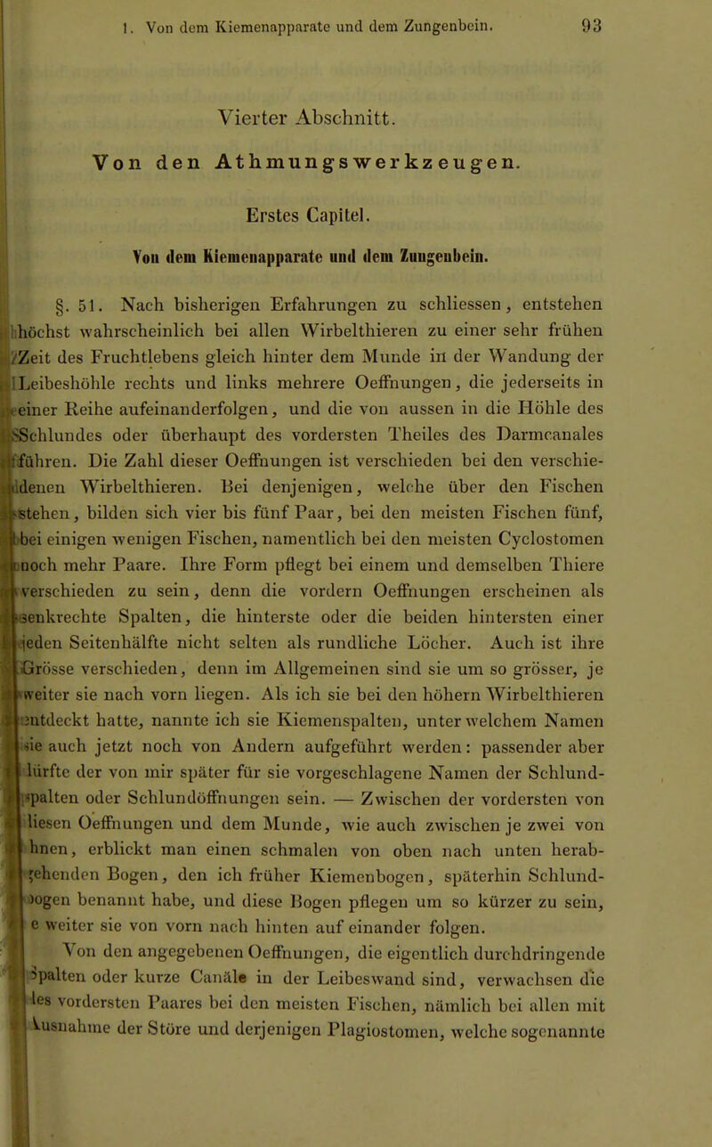 Vierter Abschnitt. Von den Athmungs wer kz engen. Erstes Capitel. Von dem Kienieiiapparate und dem Zuugenbcin. §.51. Nach bisherigen Erfahrungen zu schliessen, entstehen hhöchst wahrscheinlich bei allen Wirbelthieren zu einer sehr frühen Zeit des Fruchtlebens gleich hinter dem Munde in der Wandung der Leibeshöhle rechts und links mehrere Oeffnungen, die jederseits in einer Reihe aufeinanderfolgen, und die von aussen in die Höhle des chlundes oder überhaupt des vordersten Theiles des Darmcanales ühren. Die Zahl dieser Oeffnungen ist verschieden bei den verschie- denen Wirbelthieren. Bei denjenigen, welche über den Fischen tehen, bilden sich vier bis fünf Paar, bei den meisten Fischen fünf, ei einigen wenigen Fischen, namentlich bei den meisten Cyclostomen ooch mehr Paare. Ihre Form pflegt bei einem und demselben Tliiere erschieden zu sein, denn die vordem Oeffnungen erscheinen als enkrechte Spalten, die hinterste oder die beiden hintersten einer 'eden Seitenhälfte nicht selten als rundliche Löcher. Auch ist ihre rösse verschieden, denn im Allgemeinen sind sie um so grösser, je weiter sie nach vorn liegen. Als ich sie bei den höhern Wirbelthieren atdeckt hatte, nannte ich sie Kiemenspalten, unter welchem Namen ' ie auch jetzt noch von Andern aufgeführt werden: passender aber 'rfte der von mir später für sie vorgeschlagene Namen der Schlund- Iten oder Schlundöffnungen sein. — Zwischen der vordersten von lesen Oeffnungen und dem Munde, wie auch zwischen je zwei von hnen, erblickt man einen schmalen von oben nach unten herab- ehenden Bogen, den ich früher Kiemenbogen, späterhin Schlund- ogen benannt habe, und diese Bogen pflegen um so kürzer zu sein, e weiter sie von vorn nach hinten auf einander folgen. Von den angegebenen Oeffnungen, die eigentlich durchdringende palten oder kurze Canäle in der Leibeswand sind, verwachsen die es vordersten Paares bei den meisten Fischen, nämlich bei allen mit usnahtne der Störe und derjenigen Plagiostomen, welche sogenannte