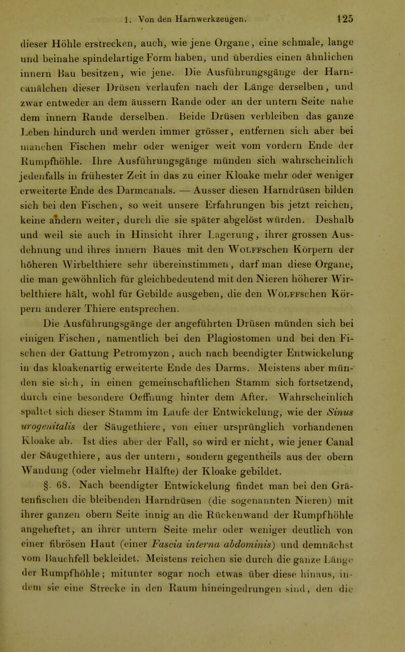 (lieser Höhle erstrecken, auch, wie jene Organe, eine schmale, lange und beinahe spindelartige Form haben, und überdies einen ähnlichen innern Hau besitzen, wie jene. Die Ausführungsgäuge der Harn- canälchen dieser Drüsen verlaufen nach der Länge derselben, und zwar entweder an dem äussern Rande oder an der untern Seite nahe dem innern Rande derselben. Beide Drüsen verbleiben das ganze Leben hindurch und werden immer grösser, entfernen sich aber bei manchen Fischen mehr oder weniger weit vom vordem Ende der Rumpfhöhle. Ihre Ausführungsgänge münden sich wahrscheinlich jedenfalls in frühester Zeit in das zu einer Kloake mehr oder weniger erweiterte Ende des Darmcanals. — Ausser diesen Harndrüsen bilden sich bei den Fischen, so weit unsere Erfahrungen bis jetzt reichen, keine andern weiter, durch die sie später abgelöst würden. Deshalb und weil sie auch in Hinsicht ihrer Lagerung, ihrer grossen Aus- dehnung und ihres innern Baues mit den WoLFFschen Körpern der höheren Wirbelthiere sehr übereinstimmen, darf man diese Organe, die man gewöhnlich für gleichbedeutend mit den Nieren höherer Wir- belthiere hält, wohl für Gebilde ausgeben, die den WoLFFSchen Kör- pern anderer Thiere entsprechen. Die Ausführungsgänge der angeführten Drüsen münden sich bei einigen Fischen, namentlich bei den Plagiostomen und bei den Fi- schen der Gattung Petromyzon, auch nach beendigter Entwickelung in das kloakenartig erweiterte Ende des Darms. Meistens aber mün- den sie sich, in einen gemeinschaftlichen Stamm sich fortsetzend, durch eine besondere Oeffnung hinter dem After. Wahrscheinlich spaltt4 sich dieser Stamm im Laufe der Entwickelung, wie der Sinus urogenitalis der Säugethiere, von einer ursprünglich vorhandenen Kloake ab. Ist dies aber der Fall, so wird er nicht, wie jener Caual der Säugethiere, aus der untern, sondern gegentheils aus der obern W^andung (oder vielmehr Hälfte) der Kloake gebildet. §. 68, Nach beendigter Entwickelung findet man bei den Grä- tenfischen die bleibenden Harndrüsen (die sogenannten Nieren) mit ihrer ganzen obern Seite innig an die Rückenwand der Rumpfhöhle angeheftet, an ihrer untern Seite mehr oder weniger deutlich von einer fibrösen Haut (einer Fascia interna abdomifiis) und demnächst vom Bauchfell bekleidet. Meistens reichen sie durch die ganze Länge der Rumpfhöhle; mitunter sogar noch etwas über diese hinaus, in- dem sie eine Strecke in den Raum hineingedrungen .sind, den die