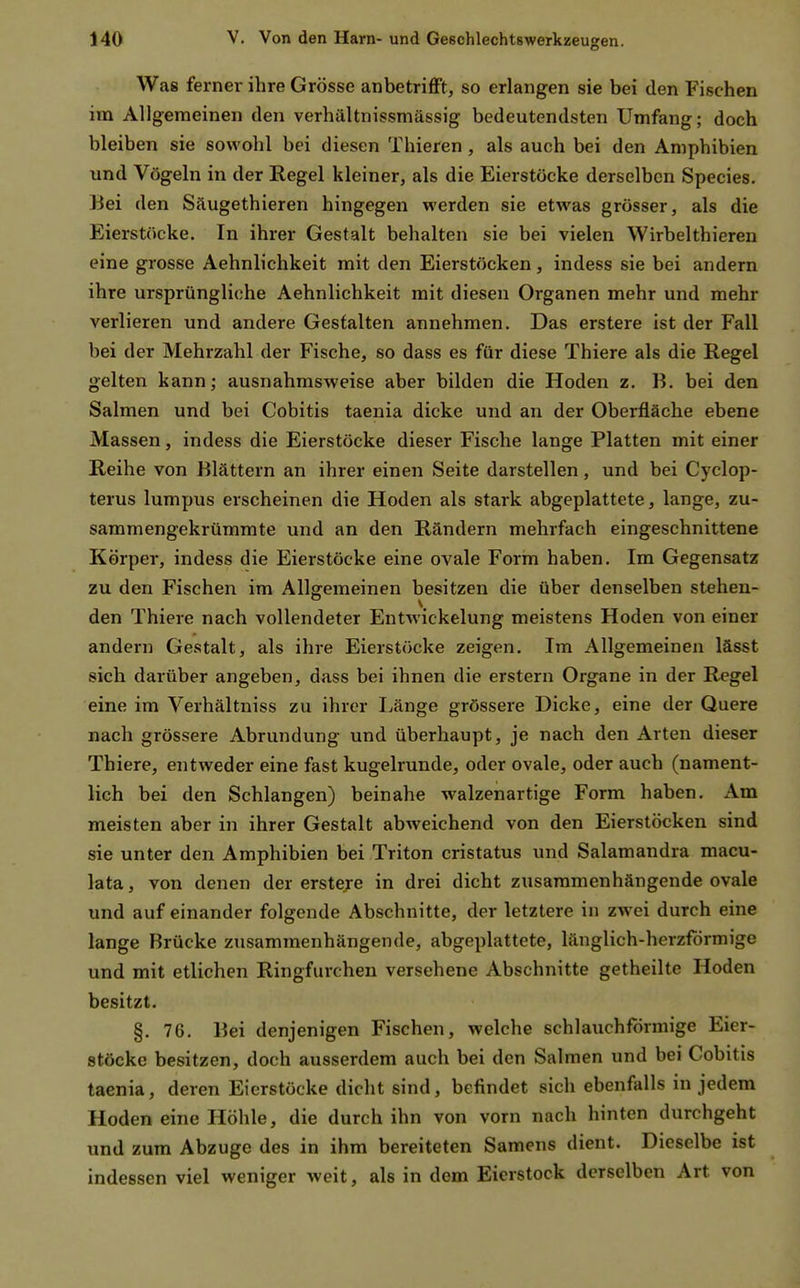 Was ferner ihre Grösse anbetrifft, so erlangen sie bei den Fischen im Allgemeinen den verhältnissmässig bedeutendsten Umfang; doch bleiben sie sowohl bei diesen Thieren , als auch bei den Amphibien und Vögeln in der Regel kleiner, als die Eierstöcke derselben Species. Bei den Säugethieren hingegen werden sie etwas grösser, als die Eierstöcke. In ihrer Gestalt behalten sie bei vielen Wirbelthieren eine grosse Aehnlichkeit mit den Eierstöcken, indess sie bei andern ihre ursprüngliche Aehnlichkeit mit diesen Organen mehr und mehr verlieren und andere Gestalten annehmen. Das erstere ist der Fall bei der Mehrzahl der Fische, so dass es für diese Thiere als die Regel gelten kann; ausnahmsweise aber bilden die Hoden z. B. bei den Salmen und bei Cobitis taenia dicke und an der Oberfläche ebene Massen, indess die Eierstöcke dieser Fische lange Platten mit einer Reihe von Blättern an ihrer einen Seite darstellen, und bei Cyclop- terus lumpus erscheinen die Hoden als stark abgeplattete, lange, zu- sammengekrümmte und an den Rändern mehrfach eingeschnittene Körper, indess die Eierstöcke eine ovale Form haben. Im Gegensatz zu den Fischen im Allgemeinen besitzen die über denselben stehen- den Thiere nach vollendeter Entwickelung meistens Hoden von einer andern Gestalt, als ihre Eierstöcke zeigen. Im Allgemeinen lässt sich darüber angeben, dass bei ihnen die erstem Organe in der Regel eine im Verhältuiss zu ihrer Länge grössere Dicke, eine der Quere nach grössere Abrundung und überhaupt, je nach den Arten dieser Thiere, entweder eine fast kugelrunde, oder ovale, oder auch (nament- lich bei den Schlangen) beinahe walzen artige Form haben. Am meisten aber in ihrer Gestalt abweichend von den Eierstöcken sind sie unter den Amphibien bei Triton cristatus und Salamandra macu- lata, von denen der erstere in drei dicht zusammenhängende ovale und auf einander folgende Abschnitte, der letztere in zwei durch eine lange Brücke zusammenhängende, abgeplattete, länglich-herzförmige und mit etlichen Ringfurchen versehene Abschnitte getheilte Hoden besitzt. §. 76. Bei denjenigen Fischen, welche schlauchförmige Eier- stöcke besitzen, doch ausserdem auch bei den Salmen und bei Cobitis taenia, deren Eierstöcke dicht sind, befindet sich ebenfalls in jedem Hoden eine Höhle, die durch ihn von vorn nach hinten durchgeht und zum Abzüge des in ihm bereiteten Samens dient. Dieselbe ist indessen viel weniger weit, als in dem Eierstock derselben Art von