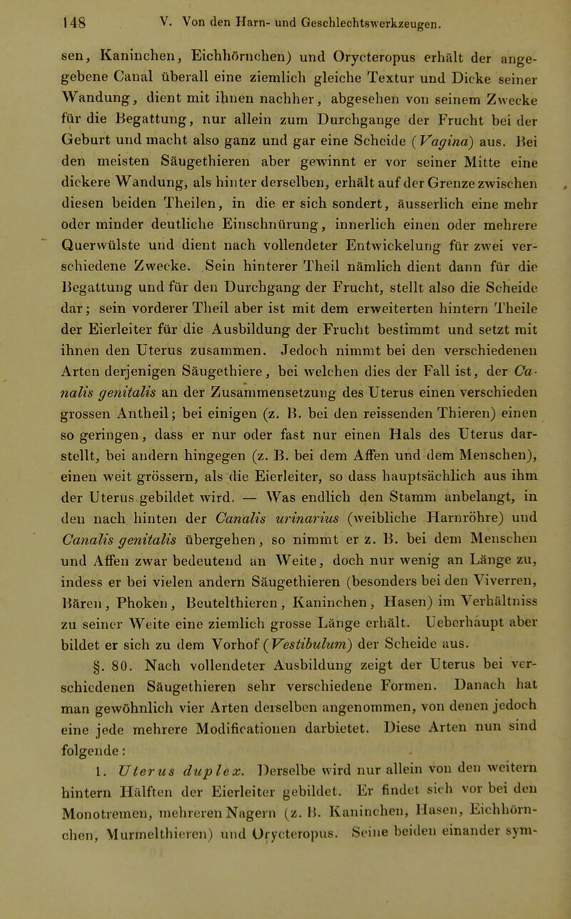 sen, Kaninchen, Eichhörnchen) und Orycteropus erhält der ange- gebene Canal überall eine ziemlich gleiche Textur und Dicke seiner Wandung, dient mit ihnen nachher, abgesehen von seinem Zwecke für die Begattung, nur allein zum Durchgange der Frucht bei der Geburt und macht also ganz und gar eine Scheide {Vagina) aus. Bei den meisten Säugethieren aber gewinnt er vor seiner Mitte eine dickere Wandung, als hinter derselben, erhält auf der Grenze zwischen diesen beiden Theilen, in die er sich sondert, äusserlich eine mehr oder minder deutliche Einschnürung, innerlich einen oder mehrere Querwülste und dient nach vollendeter Entwickelung für zwei ver- schiedene Zwecke. Sein hinterer Theil nämlich dient dann für die Begattung und für den Durchgang der Frucht, stellt also die Scheide dar; sein vorderer Theil aber ist mit dem erweiterten hintern Theile der Eierleiter für die Ausbildung der Frucht bestimmt und setzt mit ihnen den Uterus zusammen. Jedoch nimmt bei den verschiedenen Arten derjenigen Säugethiere, bei welchen dies der Fall ist, der Ca- nalis genitalis an der Zusammensetzung des Uterus einen verschieden grossen Antheil; bei einigen (z. B. bei den reissenden Thieren) einen so geringen, dass er nur oder fast nur einen Hals des Uterus dar- stellt, bei andern hingegen (z. B. bei dem Affen und dem Menschen), einen weit grössern, als die Eierleiter, so dass hauptsächlich aus ihm der Uterus gebildet wird. — Was endlich den Stamm anbelangt, in den nach hinten der Canalis urinarius (weibliche Harnröhre) und Canalis genitalis übergehen, so nimmt er z. B. bei dem Menschen und Affen zwar bedeutend an Weite, doch nur wenig an Länge zu, indess er bei vielen andern Säugethieren (besonders bei den Viverren, Bären , Phoken , Beutelthieren , Kaninchen, Hasen) im Verhältniss zu seiner Weite eine ziemlich grosse Länge erhält. Uebcrhaupt aber bildet er sich zu dem Vorhof (Vestibulum) der Scheide aus. §. 80. Nach vollendeter Ausbildung zeigt der Uterus bei ver- schiedenen Säugethieren sehr verschiedene Formen. Danach hat man gewöhnlich vier Arten derselben angenommen, von denen jedoch eine jede mehrere Modificationen darbietet. Diese Arten nun snid folgende: 1. Uterus duplex. Derselbe wird nur allein von den weitern hintern Hälften der Eierleiter gebildet. Er findet sich vor bei den Monotremen, mehreren Nagern (z. B. Kaninchen, Hasen, Eichhörn- chen, Murmelthieren) und Orycteropus. Seine beiden einander sym-