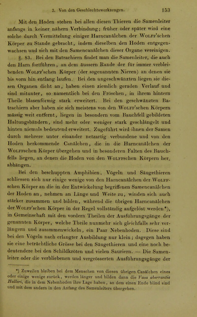 Mit den Hoden stehen bei allen diesen Thieren die Samenleiter anfangs in keiner nähern Verbindung; früher öder später wird eine solche durch Verraittelung einiger Harncanälcben der WoLFF'schen Körper zu Stande gebracht, indem dieselben den Hoden entgegen- wachsen und sich mit den Samencanälchen dieser Organe vereinigen. §. 83. Bei den Batrachiern findet man die Samenleiter, die auch den Harn fortführen, an dem äussern Rande der für immer verblei- benden WoLFF'schen Körper (der sogenannten Nieren) an denen sie bis vorn hin entlang laufen. Bei den ungeschwänzten liegen sie die- sen Organen dicht an, haben einen ziemlich geraden Verlauf und sind mitunter, so namentlich bei den Fröschen, in ihrem hintern Theile blasenfdrmig stark erweitert. Bei den geschwänzten Ba- trachiern aber haben sie sich meistens von den WoLFF'schen Körpern mässig weit entfernt, liegen in besondern vom Bauchfell gebildeten Haltungsbändern, sind mehr oder weniger stark geschlängelt und hinten niemals bedeutend erweitert. Zugeführt wird ihnen der Samen durch mehrere unter einander netzartig verbundene und von den Hoden herkommende Canälchen, die in die Harncanälcben der WoLFFschen Körper übergehen und in besonderen Falten des Bauch- fells liegen, an denen die Hoden von den WoLFFSchen Körpern her. abhängen. Bei den beschuppten Amphibien, Vögeln und Säugethieren schliessen sich nur einige wenige von den Harncanälcben der WoLFF- schen Körper an die in der Entwickelung begriffenen Samencanälchen der Hoden an, nehmen an Länge und Weite zu, winden sich auch stärker zusammen und bilden, während die übrigen Harncanälcben der WoLFF'schen Körper in der Regel vollständig aufgelöst werden *), in Gemeinschaft mit den vordem Theilen der Ausführungsgänge der genannten Körper, welche Theile nunmehr sich gleichfalls sehr ver- längern und zusammenwickeln, ein Paar Nebenhoden. Diese sind bei den Vögeln nach erlangter Ausbildung nur klein; dagegen haben sie eine beträchtliche Grösse bei den Säugethieren und eine noch be- deutendere bei den Schildkröten und vielen Sauriern. — Die Samen- leiter oder die verbliebenen und vergrösserten Ausführungsgänge der *) Zuweilen bleiben bei dem Menschen von diesen übrigen Canälchen eines oder einige wenige zurück, werden länger und bilden dann die Vasa aberrantia Halleri, die in dem Nebenhoden ihre Lage haben, an dem einen Ende blind sind und mit dem andern in den Anfang des Samenleiters übergehen.