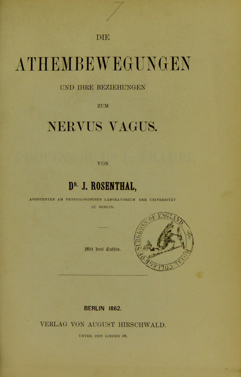 DIE ATHEMBEWEGÜNGEN UND IHRE BEZIEHUNGEN ZUM NERVUS VAGUS. VON DB J. ROSENTHAL, ASSISTENTEN AM PHYSIOLOGISCHEN LABORATORIUM DER UNIVERSITÄT ZU BERLIN. 3*tit örci «tafeln. BERLIN 1862. VERLAG VON AUGUST HIRSCHWALD. UNTER DEN LINDEN 68.