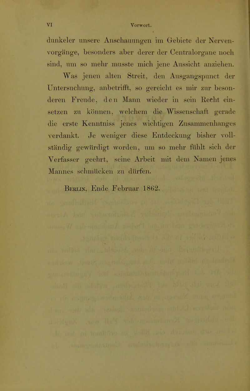 duhkeler unsere Anschauungen im Gebiete der Nerven- Vorgänge, besonders aber derer der Centraiorgane noch sind, um so mehr musste mich jene Aussicht anziehen. Was jenen alten Streit, den Ausgangspunct der Untersuchung, anbetrifft, so gereicht es mir zur beson- deren Freude, den Mann wieder in sein Recht ein- setzen zu können, welchem die Wissenschaft gerade die erste Kenntniss jenes wichtigen Zusammenhanges verdankt. Je weniger diese Entdeckung- bisher voll- ständig gewürdigt worden, um so mein- fühlt sich der Verfasser geehrt, seine Arbeit mit dem Namen jenes Mannes schmücken zu dürfen. Berlin, Ende Februar 1862.