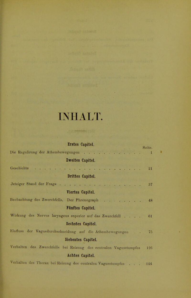 INHALT Erstes Capitel. Seite. Die Regulirung der Athembewegungen 1 * Zweites Capitel. Geschichte 21 Drittes Capitel. Jetziger Stand der Frage 37 Viertes Capitel. Beobachtung des Zwerchfells. Der Phrenograph 48 Fünftes Capitel. Wirkung des Nervus laryngeus snperior auf das Zwerchfell .... 61 Sechstes Capitel. Einflu8s der Vagusdurchschneidung auf die Athembewegungen . . 75 Siebentes Capitel. Verhalten des Zwerchfells bei Reizung des centralen Vagusstumpfes 12G Achtes Capitel. Verhalten des Thorax bei Reizung des centralen Vagusstumpfos ... 144