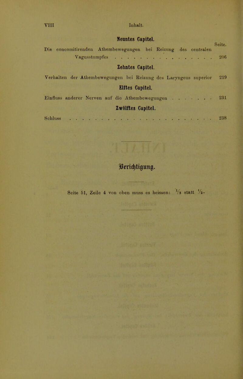 Neuntes Gapitel. Seite. Die coneomitirenden Athembewegungen bei Reizung des centralen Vagusstumpfes 206 Zehntes Gapitel. Verhalten der Athembewegungen bei Reizung des Laryngeus superior 219 Elftes Gapitel. Einfluss anderer Nerven auf die Athembewegungen 231 Zwölftes Gapitel. Schluss 238 ^Berichtigung. Seite 51, Zeile 4 von oben muss es heissen: Vs statt 'A-