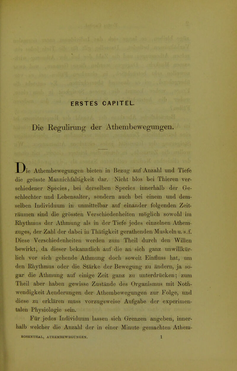 Die ERSTES CAPITEL Regulirang der Athembewegungen. D ie Athembewegungen bieten in Bezug auf Anzahl und Tiefe die grösste Mannichfaltigkeit dar. Nicht blos bei Thieren ver- schiedener Species, bei derselben Species innerhalb der Ge- schlechter und Lebensalter, sondern auch bei einem und dem- selben Individuum in unmittelbar auf einander folgenden Zeit- räumen sind die grössten Verschiedenheiten möglich sowohl im Rhythmus der Athmung als in der Tiefe jedes einzelnen Athem- zuges, der Zahl der dabei in Thätigkeit gerathenden Muskeln u. s. f. Diese Verschiedenheiten werden zum Theil durch den Willen bewirkt, da dieser bekanntlich auf die an sich ganz unwillkür- lich vor sich gehende Athmung doch soweit Einäuss hat, um den Rhythmus oder die Stärke der Bewegung zu ändern, ja so- gar die Athmung auf einige Zeit ganz zu unterdrücken; zum Theil aber haben gewisse Zustände des Organismus mit Not- wendigkeit Aenderungen der Athembewegungen zur Folge, und diese zu erklären muss vorzugsweise Aufgabe der experimen- talen Physiologie sein. Für jedes Individuum lassen sich Grenzen angeben, inner- halb welcher die Anzahl der in einer Minute gemachten Athem-