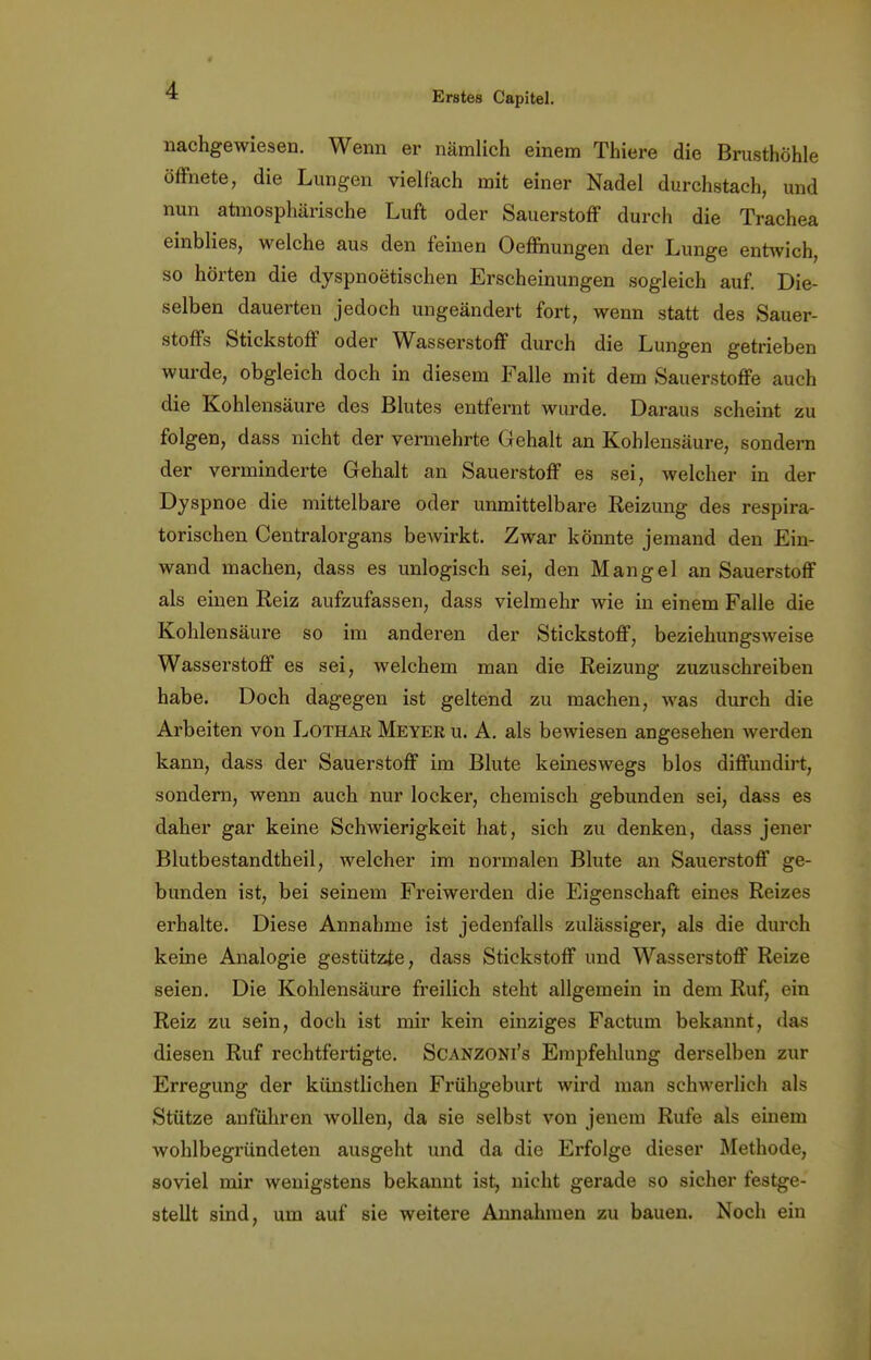 nachgewiesen. Wenn er nämlich einem Thiere die Brusthöhle öffnete, die Lungen vielfach mit einer Nadel durchstach, und nun atmosphärische Luft oder Sauerstoff durch die Trachea einblies, welche aus den feinen Oeffnungen der Lunge entwich, so hörten die dyspnoetischen Erscheinungen sogleich auf. Die- selben dauerten jedoch ungeändert fort, wenn statt des Sauer- stoffs Stickstoff oder Wasserstoff durch die Lungen getrieben wurde, obgleich doch in diesem Falle mit dem Sauerstoffe auch die Kohlensäure des Blutes entfernt wurde. Daraus scheint zu folgen, dass nicht der vermehrte Gehalt an Kohlensäure, sondern der verminderte Gehalt an Sauerstoff es sei, welcher in der Dyspnoe die mittelbare oder unmittelbare Eeizung des respira- torischen Centraiorgans bewirkt. Zwar könnte jemand den Ein- wand machen, dass es unlogisch sei, den Mangel an Sauerstoff als einen Reiz aufzufassen, dass vielmehr wie in einem Falle die Kohlensäure so im anderen der Stickstoff, beziehungsweise Wasserstoff es sei, welchem man die Reizung zuzuschreiben habe. Doch dagegen ist geltend zu machen, was durch die Arbeiten von Lothak Meyer u. A. als bewiesen angesehen werden kann, dass der Sauerstoff im Blute keineswegs blos diffundirt, sondern, wenn auch nur locker, chemisch gebunden sei, dass es daher gar keine Schwierigkeit hat, sich zu denken, dass jener Blutbestandtheil, welcher im normalen Blute an Sauerstoff ge- bunden ist, bei seinem Freiwerden die Eigenschaft eines Reizes erhalte. Diese Annahme ist jedenfalls zulässiger, als die durch keine Analogie gestützte, dass Stickstoff und Wasserstoff Reize seien. Die Kohlensäure freilich steht allgemein in dem Ruf, ein Reiz zu sein, doch ist mir kein einziges Factum bekannt, das diesen Ruf rechtfertigte. Scanzoni's Empfehlung derselben zur Erregung der künstlichen Frühgeburt wird man schwerlich als Stütze anführen wollen, da sie selbst von jenem Rufe als einem wohlbegründeten ausgeht und da die Erfolge dieser Methode, soviel mir wenigstens bekannt ist, nicht gerade so sicher festge- stellt sind, um auf sie weitere Annahmen zu bauen. Noch ein