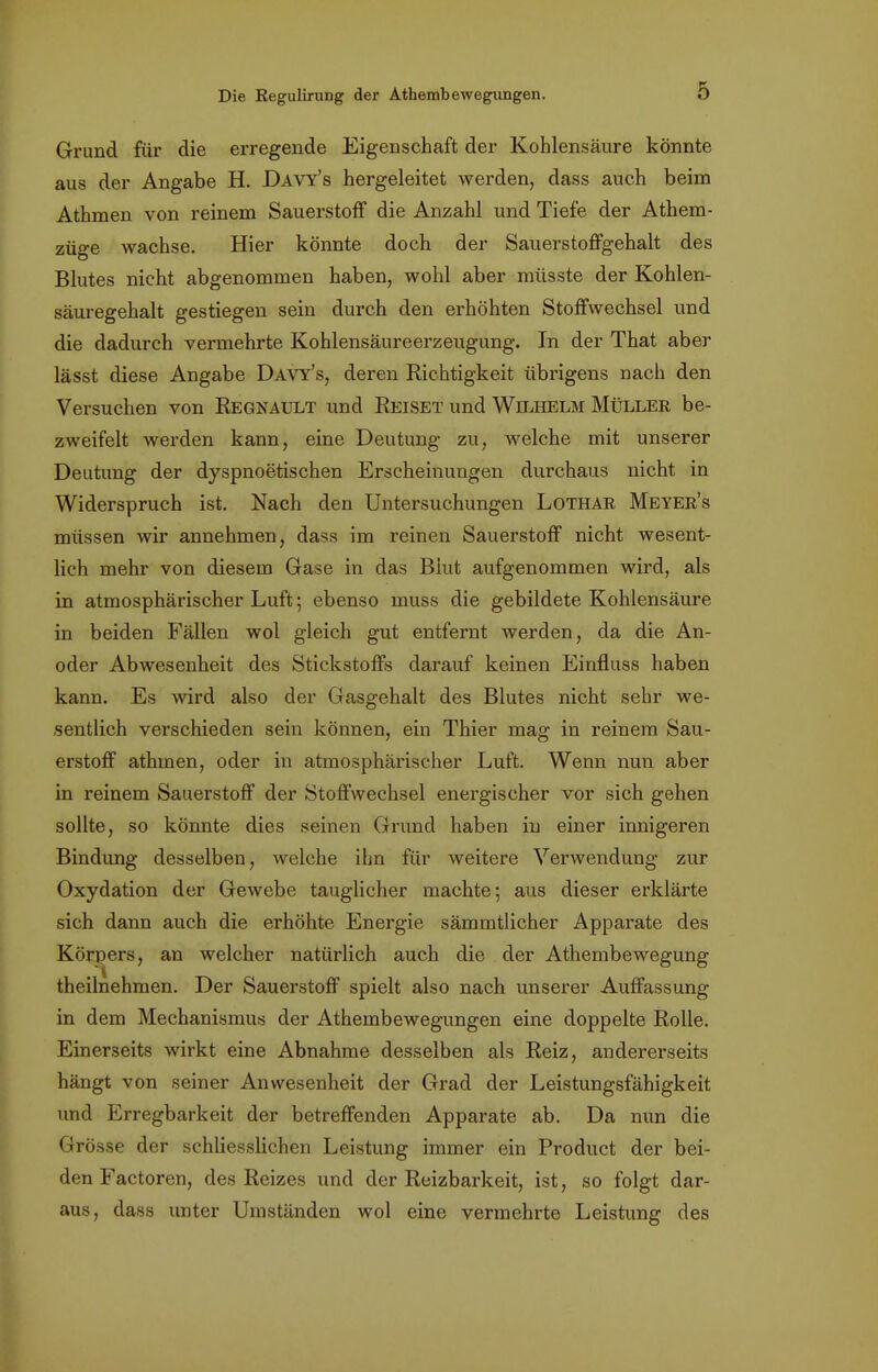 Grund für die erregende Eigenschaft der Kohlensäure könnte aus der Angabe H. Davy's hergeleitet werden, dass auch beim Athmen von reinem Sauerstoff die Anzahl und Tiefe der Athem- züge wachse. Hier könnte doch der Sauerstoffgehalt des Blutes nicht abgenommen haben, wohl aber müsste der Kohlen- säuregehalt gestiegen sein durch den erhöhten Stoffwechsel und die dadurch vermehrte Kohlensäureerzeugung. In der That aber lässt diese Angabe Davy's, deren Richtigkeit übrigens nach den Versuchen von Regnault und Reiset und Wilhelm Müller be- zweifelt werden kann, eine Deutung zu, welche mit unserer Deutung der dyspnoetischen Erscheinungen durchaus nicht in Widerspruch ist. Nach den Untersuchungen Lothar Meyer's müssen wir annehmen, dass im reinen Sauerstoff nicht wesent- lich mehr von diesem Gase in das Blut aufgenommen wird, als in atmosphärischer Luft; ebenso muss die gebildete Kohlensäure in beiden Fällen wol gleich gut entfernt werden, da die An- oder Abwesenheit des Stickstoffs darauf keinen Einfluss haben kann. Es wird also der Gasgehalt des Blutes nicht sehr we- sentlich verschieden sein können, ein Thier mag in reinem Sau- erstoff athmen, oder in atmosphärischer Luft. Wenn nun aber in reinem Sauerstoff der Stoffwechsel energischer vor sich gehen sollte, so könnte dies seinen Grund haben in einer innigeren Bindung desselben, welche ihn für weitere Verwendung zur Oxydation der Gewebe tauglicher machte; aus dieser erklärte sich dann auch die erhöhte Energie sämmtlicher Apparate des Körpers, an welcher natürlich auch die der Athembewegung theilnehmen. Der Sauerstoff spielt also nach unserer Auffassung in dem Mechanismus der Athembewegungen eine doppelte Rolle. Einerseits wirkt eine Abnahme desselben als Reiz, andererseits hängt von seiner Anwesenheit der Grad der Leistungsfähigkeit und Erregbarkeit der betreffenden Apparate ab. Da nun die Grösse der schliesslichen Leistung immer ein Product der bei- den Factoren, des Reizes und der Reizbarkeit, ist, so folgt dar- aus, dass unter Umständen wol eine vermehrte Leistung des