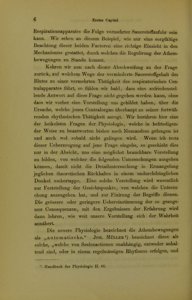 Respirationsapparates die Folge vermehrter Sauerstoffzufuhr sein kann. Wir sehen an diesem Beispiel, wie nur eine sorgfältige Beachtung dieser beiden Factoren eine richtige Einsicht in den Mechanismus gestattet, durch welchen die Regulirung der Athem- bewegungen zu Stande kommt. Kehren wir nun nach dieser Abschweifung zu der Frage zurück, auf welchem Wege der verminderte Sauerstoffgehalt des Blutes zu einer vermehrten Thätigkeit des respiratorischen Cen- traiapparates führt, so fühlen wir bald, dass eine zufriedenstel- lende Antwort auf diese Frage nicht gegeben werden kann, ohne dass wir vorher eine Vorstellung uns gebildet haben, über die Ursache, welche jenes Centraiorgan überhaupt zu seiner fortwäh- renden rhythmischen Thätigkeit anregt. Wir berühren hier eine der heikelsten Fragen der Physiologie, welche in befriedigen- der Weise zu beantworten bisher noch Niemandem gelungen ist und auch wol sobald nicht gelingen wird. Wenn ich trotz dieser Ueberzeugung auf jene Frage eingehe, so geschieht dies nur in der Absicht, uns eine möglichst brauchbare Vorstellung zu bilden, von welcher die folgenden Untersuchungen ausgehen können, damit nicht die Detailuntersuchung in Ermangelung jeglichen theoretischen Rückhaltes in einem undurchdringlichen Dunkel umhertappe. Eine solche Vorstellung wird wesentlich zur Feststellung der Gesichtspunkte, von welchen die Untersu- chung auszugehen hat, und zur Fixirung der Begriffe dienen. Die grössere oder geringere Uebereinstimmung der so gezoge- nen Consequenzen, mit den Ergebnissen der Erfahrung wird dann lehren, wie weit unsere Vorstellung sich der Wahrheit annähert. Die neuere Physiologie bezeichnet die Athembewegungen als „automatische. Joh. Müller1) bezeichnet diese als solche, „welche von Seelenactionen unabhängig, entweder anhal- tend sind, oder in einem regelmässigen Rhythmus erfolgen, und ') Handbuch der Physiologie II. 66.