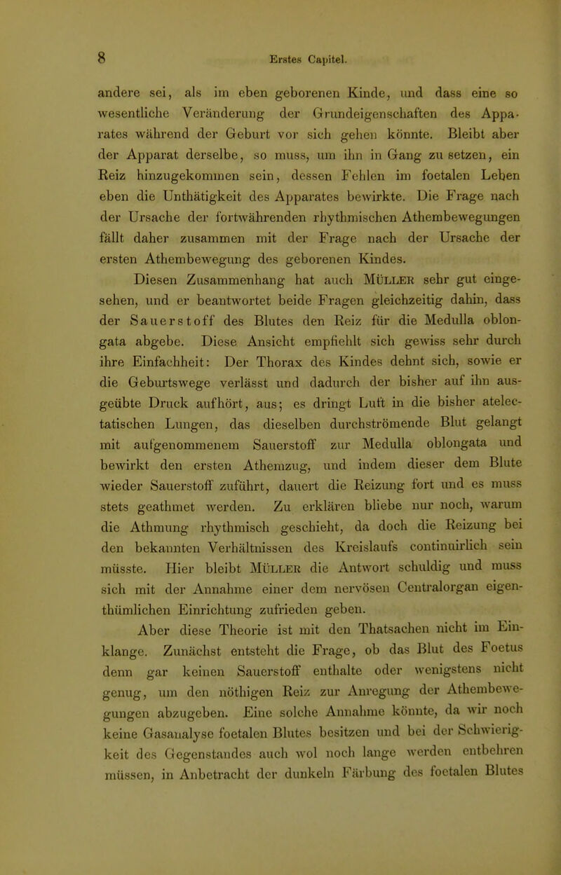 andere sei, als im eben geborenen Kinde, und dass eine so wesentliche Veränderung der Grundeigenschaften des Appa- rates während der Geburt vor sich gehen könnte. Bleibt aber der Apparat derselbe, so muss, um ihn in Gang zu setzen, ein Reiz hinzugekommen sein, dessen Fehlen im foetalen Leben eben die Unthätigkeit des Apparates bewirkte. Die Frage nach der Ursache der fortavährenden rhythmischen Athembewegungen fällt daher zusammen mit der Frage nach der Ursache der ersten Athembewegung des geborenen Kindes. Diesen Zusammenhang hat auch Müller sehr gut einge- sehen, und er beantwortet beide Fragen gleichzeitig dahin, dass der Sauerstoff des Blutes den Reiz für die Medulla oblon- gata abgebe. Diese Ansicht empfiehlt sich gewiss sehr durch ihre Einfachheit: Der Thorax des Kindes dehnt sich, sowie er die Geburtswege verlässt und dadurch der bisher auf ihn aus- geübte Druck aufhört, aus; es dringt Luft in die bisher atelec- tatischen Lungen, das dieselben durchströmende Blut gelangt mit aufgenommenem Sauerstoff zur Medulla oblongata und bewirkt den ersten Athemzug, und indem dieser dem Blute wieder Sauerstoff zuführt, dauert die Reizung fort und es muss stets geathmet Averden. Zu erklären bliebe nur noch, warum die Athmung rhythmisch geschieht, da doch die Reizung bei den bekannten Verhältnissen des Kreislaufs continuirlich sein müsste. Hier bleibt Müller die Antwort schuldig und muss sich mit der Annahme einer dem nervösen Centraiorgan eigen- thümlichen Einrichtung zufrieden geben. Aber diese Theorie ist mit den Thatsachen nicht im Ein- klänge. Zunächst entsteht die Frage, ob das Blut des Foetus denn gar keinen Sauerstoff enthalte oder wenigstens nicht genug, um den nöthigen Reiz zur Anregung der Athembewe- gungen abzugeben. Eine solche Annahme könnte, da wir noch keine Gasanalyse foetalen Blutes besitzen und bei der Schwierig- keit des Gegenstandes auch wol noch lange werden entbehren müssen, in Anbetracht der dunkeln Färbung des foetalen Blutes