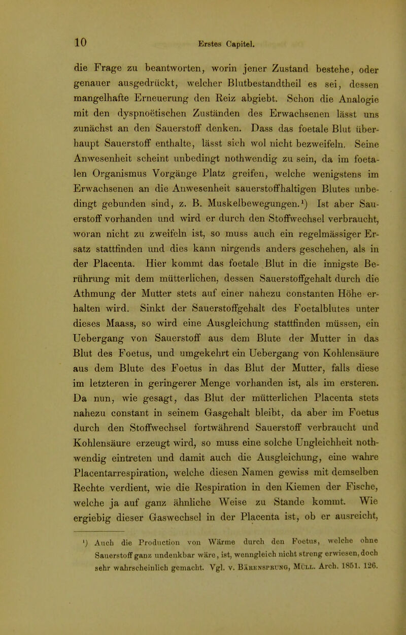 die Frage zu beantworten, worin jener Zustand bestehe, oder genauer ausgedrückt, welcher Blutbestandtheil es sei, dessen mangelhafte Erneuerung den Reiz abgiebt. Schon die Analogie mit den dyspnoetischen Zuständen des Erwachsenen lässt uns zunächst an den Sauerstoff denken. Dass das foetale Blut über- haupt Sauerstoff enthalte, lässt sich wol nicht bezweifeln. Seine Anwesenheit scheint unbedingt nothwendig zu sein, da im foeta- len Organismus Vorgänge Platz greifen, welche wenigstens im Erwachsenen an die Anwesenheit sauerstoffhaltigen Blutes unbe- dingt gebunden sind, z. B. Muskelbewegungen.1) Ist aber Sau- erstoff vorhanden und wird er durch den Stoffwechsel verbraucht, woran nicht zu zweifeln ist, so muss auch ein regelmässiger Er- satz stattfinden und dies kann nirgends anders geschehen, als in der Placenta. Hier kommt das foetale Blut in die innigste Be- rührung mit dem mütterlichen, dessen Sauerstoffgehalt durch die Athmung der Mutter stets auf einer nahezu constanten Höhe er- halten wird. Sinkt der Sauerstoffgehalt des Foetalblutes unter dieses Maass, so wird eine Ausgleichung stattfinden müssen, ein Uebergang von Sauerstoff aus dem Blute der Mutter in das Blut des Foetus, und umgekehrt ein Uebergang von Kohlensäure aus dem Blute des Foetus in das Blut der Mutter, falls diese im letzteren in geringerer Menge vorhanden ist, als im ersteren. Da nun, wie gesagt, das Blut der mütterlichen Placenta stets nahezu constant in seinem Gasgehalt bleibt, da aber im Foetus durch den Stoffwechsel fortwährend Sauerstoff verbraucht und Kohlensäure erzeugt wird, so muss eine solche Ungleichheit noth- wendig eintreten und damit auch die Ausgleichung, eine wahre Placentarrespiration, welche diesen Namen gewiss mit demselben Rechte verdient, wie die Respiration in den Kiemen der Fische, welche ja auf ganz ähnliche Weise zu Stande kommt. Wie ergiebig dieser Gaswechsel in der Placenta ist, ob er ausreicht, ') Auch die Production von Wärme durch den Foetus, welche ohne Sauerstoff gan» undenkbar wäre, ist, wenngleich nicht streng erwiesen, doch sehr wahrscheinlich gemacht. Vgl. v. Bärenspkvng, Müll. Arch. 1861. 126.