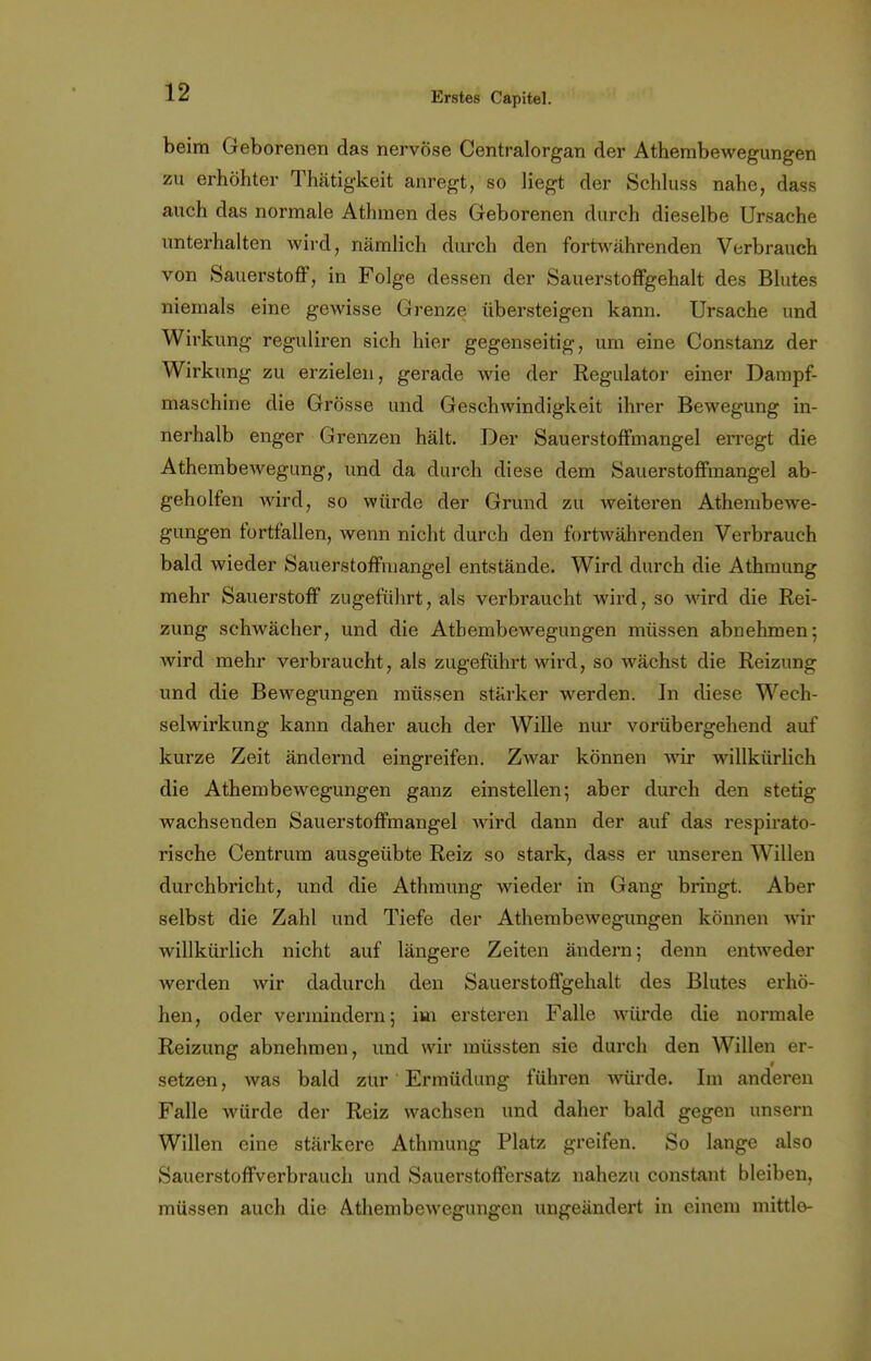 beim Geborenen das nervöse Centraiorgan der Athembewegungen zu erhöhter Thätigkeit anregt, so liegt der Schluss nahe, dass auch das normale Athmen des Geborenen durch dieselbe Ursache unterhalten wird, nämlich durch den fortwährenden Verbrauch von Sauerstoff, in Folge dessen der Sauerstoffgehalt des Blutes niemals eine gewisse Grenze übersteigen kann. Ursache und Wirkung reguliren sich hier gegenseitig, um eine Constanz der Wirkung zu erzielen, gerade wie der Regulator einer Dampf- maschine die Grösse und Geschwindigkeit ihrer Bewegung in- nerhalb enger Grenzen hält. Der Sauerstoffmangel erregt die Athembewegung, und da durch diese dem Sauerstoffmangel ab- geholfen wird, so würde der Grund zu Aveiteren Athembewe- gungen fortfallen, wenn nicht durch den fortwährenden Verbrauch bald wieder Sauerstoffmangel entstände. Wird durch die Athmung mehr Sauerstoff zugeführt, als verbraucht wird, so wird die Rei- zung schwächer, und die Athembewegungen müssen abnehmen; wird mehr verbraucht, als zugeführt wird, so wächst die Reizung und die Bewegungen müssen stärker werden. In diese Wech- selwirkung kann daher auch der Wille nur vorübergehend auf kurze Zeit ändernd eingreifen. ZAvar können wir willkürlich die Athembewegungen ganz einstellen; aber durch den stetig wachsenden Sauerstoffmangel wird dann der auf das respirato- rische Centrum ausgeübte Reiz so stark, dass er unseren Willen durchbricht, und die Athmung wieder in Gang bringt. Aber selbst die Zahl und Tiefe der Athembewegungen können wir willkürlich nicht auf längere Zeiten ändern; denn entweder werden wir dadurch den Sauerstoffgehalt des Blutes erhö- hen, oder vermindern; im ersteren Falle würde die normale Reizung abnehmen, und wir müssten sie durch den Willen er- I setzen, was bald zur Ermüdung führen würde. Im anderen Falle würde der Reiz wachsen und daher bald gegen unsern Willen eine stärkere Athmung Platz greifen. So lange also Sauerstoffverbrauch und Sauerstoffersatz nahezu constant bleiben, müssen auch die Athembewegungen ungeändert in einem mittle-