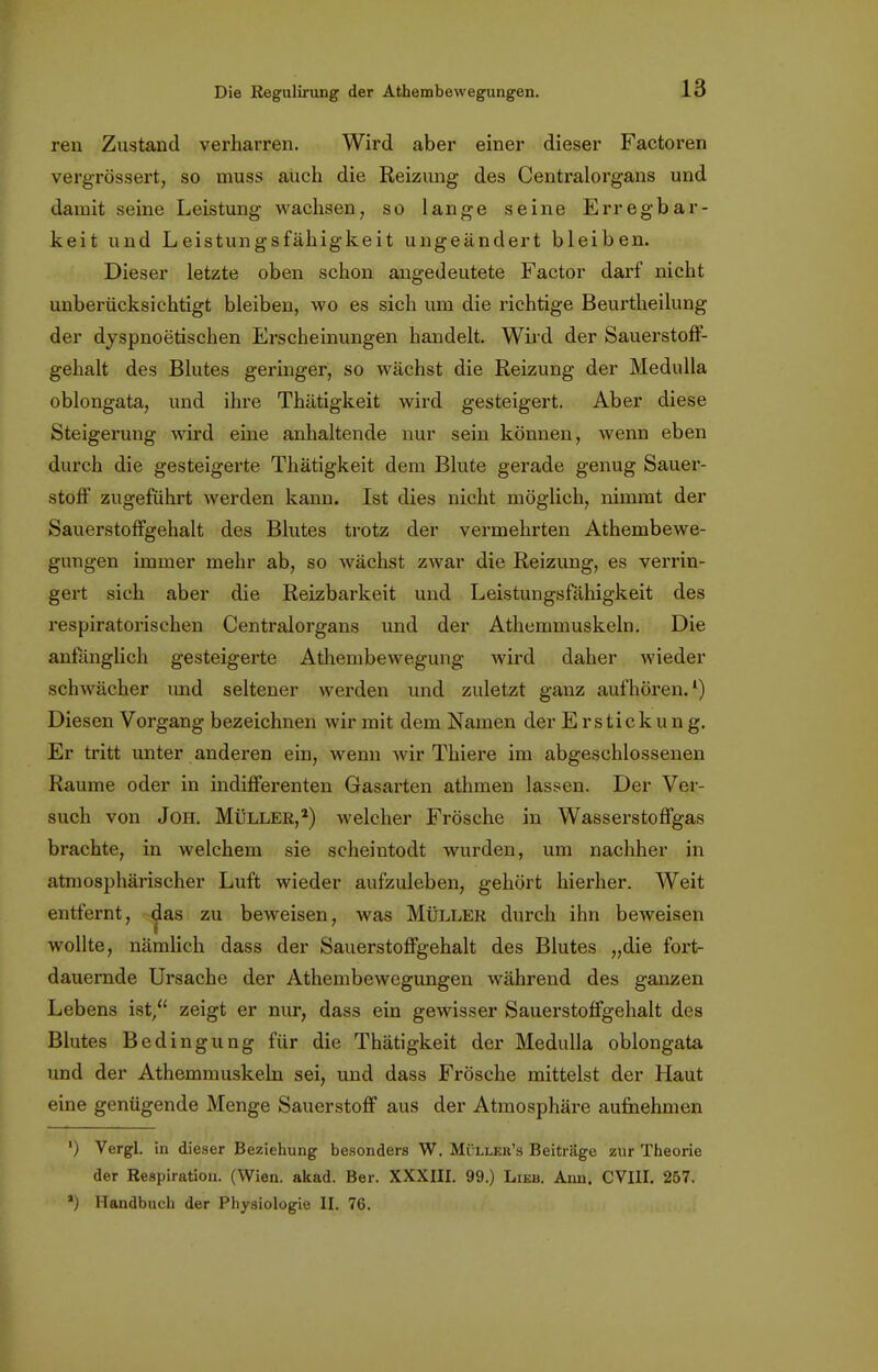 ren Zustand verharren. Wird aber einer dieser Factoren vergrössert, so muss auch die Reizimg des Centraiorgans und damit seine Leistung wachsen, so lange seine Erregbar- keit und Leistungsfähigkeit ungeändert bleiben. Dieser letzte oben schon angedeutete Factor darf nicht unberücksichtigt bleiben, wo es sich um die richtige Beurtheilung der dyspnoetischen Erscheinungen handelt. Wird der Sauerstoff- gehalt des Blutes geringer, so wächst die Reizung der Medulla oblongata, und ihre Thätigkeit wird gesteigert. Aber diese Steigerung wird eine anhaltende nur sein können, wenn eben durch die gesteigerte Thätigkeit dem Blute gerade genug Sauer- stoff zugeführt werden kann. Ist dies nicht möglich, nimmt der Sauerstoffgehalt des Blutes trotz der vermehrten Athembewe- gungen immer mehr ab, so wächst zwar die Reizung, es verrin- gert sich aber die Reizbarkeit und Leistungsfähigkeit des respiratorischen Centraiorgans und der Athemmuskeln. Die anfänglich gesteigerte Atliembewegung wird daher wieder schwächer und seltener werden und zuletzt ganz aufhören.1) Diesen Vorgang bezeichnen wir mit dem Namen der Erstickung. Er tritt unter anderen ein, wenn wir Thiere im abgeschlossenen Räume oder in indifferenten Gasarten athmen lassen. Der Ver- such von Joh. Müller,2) welcher Frösche in Wasserstoffgas brachte, in welchem sie scheintodt wurden, um nachher in atmosphärischer Luft wieder aufzuleben, gehört hierher. Weit entfernt, das zu beweisen, was Müller durch ihn beweisen wollte, nämlich dass der Sauerstoffgehalt des Blutes „die fort- dauernde Ursache der Athembewegungen während des ganzen Lebens ist/' zeigt er nur, dass ein gewisser Sauerstoffgehalt des Blutes Bedingung für die Thätigkeit der Medulla oblongata und der Athemmuskeln sei, und dass Frösche mittelst der Haut eine genügende Menge Sauerstoff aus der Atmosphäre aufnehmen ') Vergl. in dieser Beziehung besonders W. Mi llek's Beitrage zur Theorie der Respiration. (Wien. akad. Ber. XXXIII. 99.) Lieb. Ann. CVIII. 257. *) Handbuch der Physiologie II. 76.