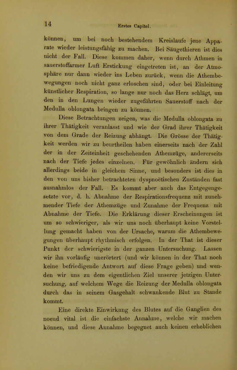 Erstes Capitel. können, um bei noch bestehendem Kreislaufe jene Appa- rate wieder leistungsfähig zu raachen. Bei Säugethieren ist dies nicht der Fall. Diese kommen daher, wenn durch Athmen in sauerstoffarmer Luft Erstickung eingetreten ist, an der Atmo- sphäre nur dann wieder ins Leben zurück, wenn die Athembe- wegungen noch nicht ganz erloschen sind, oder bei Einleitung künstlicher Respiration, so lange nur noch das Herz schlägt, um den in den Lungen wieder zugeführten Sauerstoff nach der Medulla oblongata bringen zu können. Diese Betrachtungen zeigen, was die Medulla oblongata zu ihrer Thätigkeit veranlasst und wie der Grad ihrer Thätigkeit von dem Grade der Reizung abhängt. Die Grösse der Thätig- keit werden wir zu beurtheilen haben einerseits nach der Zahl der in der Zeiteinheit geschehenden Athemzüge, andererseits nach der Tiefe jedes einzelnen. Für gewöhnlich ändern sich allerdings beide in gleichem Sinne, und besonders ist dies in den von uns bisher betrachteten dyspnoetischen Zuständen fast ausnahmlos der Fall. Es kommt aber auch das Entgegenge- setzte vor, d. h. Abnahme der Respirationsfrequenz mit zuneh- mender Tiefe der Athemzüge und Zunahme der Frequenz mit Abnahme der Tiefe. Die Erklärung dieser Erscheinungen ist um so schwieriger, als wir uns noch überhaupt keine Vorstel- lung gemacht haben von der Ursache, warum die Athembewe- gungen überhaupt rhythmisch erfolgen. In der That ist dieser Punkt der schwierigste in der ganzen Untersuchung. Lassen wir ihn vorläufig unerortert (imd wir können in der That noch keine befriedigende Antwort auf diese Frage geben) und wen- den wir uns zu dem eigentlichen Ziel unserer jetzigen Unter- suchung, auf welchem Wege die Reizung der Medulla oblongata durch das in seinem Gasgehalt schwankende Blut zu Stande kommt. Eine direkte Einwirkung des Blutes auf die Ganglien des noeud vital ist die einfachste Annahme, welche wir machen können, und diese Annahme begegnet auch keinen erheblichen