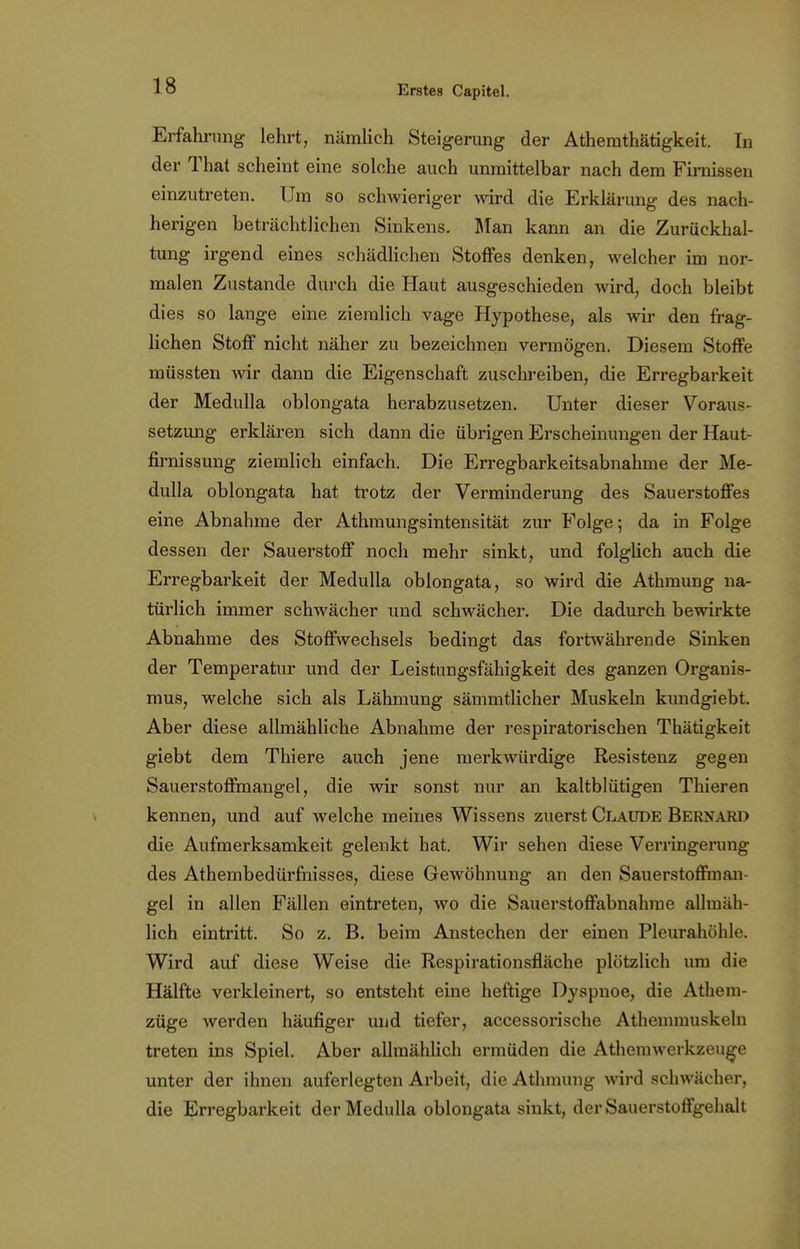 Erfahrung lehrt, nämlich Steigerung der Athemthätigkeit. In der That scheint eine solche auch unmittelbar nach dem Firnissen einzutreten. Um so schwieriger wird die Erklärung des nach- herigen beträchtlichen Sinkens. Man kann an die Zurückhal- tung irgend eines schädlichen Stoffes denken, welcher im nor- malen Zustande durch die Haut ausgeschieden wird, doch bleibt dies so lange eine ziemlich vage Hypothese, als wir den frag- lichen Stoff nicht näher zu bezeichnen vermögen. Diesem Stoffe müssten wir dann die Eigenschaft zuschreiben, die Erregbarkeit der Medulla oblongata herabzusetzen. Unter dieser Voraus- setzung erklären sich dann die übrigen Erscheinungen der Haut- firnissung ziemlich einfach. Die Erregbarkeitsabnahme der Me- dulla oblongata hat trotz der Verminderung des Sauerstoffes eine Abnahme der Athmungsintensität zur Folge; da in Folge dessen der Sauerstoff noch mehr sinkt, und folglich auch die Erregbarkeit der Medulla oblongata, so wird die Athmung na- türlich immer schwächer und schwächer. Die dadurch bewirkte Abnahme des Stoffwechsels bedingt das fortwährende Sinken der Temperatur und der Leistungsfähigkeit des ganzen Organis- mus, welche sich als Lähmung sämmtlicher Muskeln kundgiebt. Aber diese allmähliche Abnahme der respiratorischen Thätigkeit giebt dem Thiere auch jene merkwürdige Resistenz gegen Sauerstoffmangel, die wir sonst nur an kaltblütigen Thieren kennen, und auf welche meines Wissens zuerst Claude Bernard die Aufmerksamkeit gelenkt hat. Wir sehen diese Verringerung des Athembedürfnisses, diese Gewöhnung an den Sauerstoffman- gel in allen Fällen eintreten, wo die Sauerstoffabnahrae allmäh- lich eintritt. So z. B. beim Anstechen der einen Pleurahöhle. Wird auf diese Weise die. Respirationsfläche plötzlich um die Hälfte verkleinert, so entsteht eine heftige Dyspnoe, die Atheiu- züge werden häufiger und tiefer, accessorische Athemmuskeln treten ins Spiel. Aber allmählich ermüden die Athemwerkzeuge unter der ihnen auferlegten Arbeit, die Athmung wird schwächer, die Erregbarkeit der Medulla oblongata sinkt, der Sauerstoffgehalt