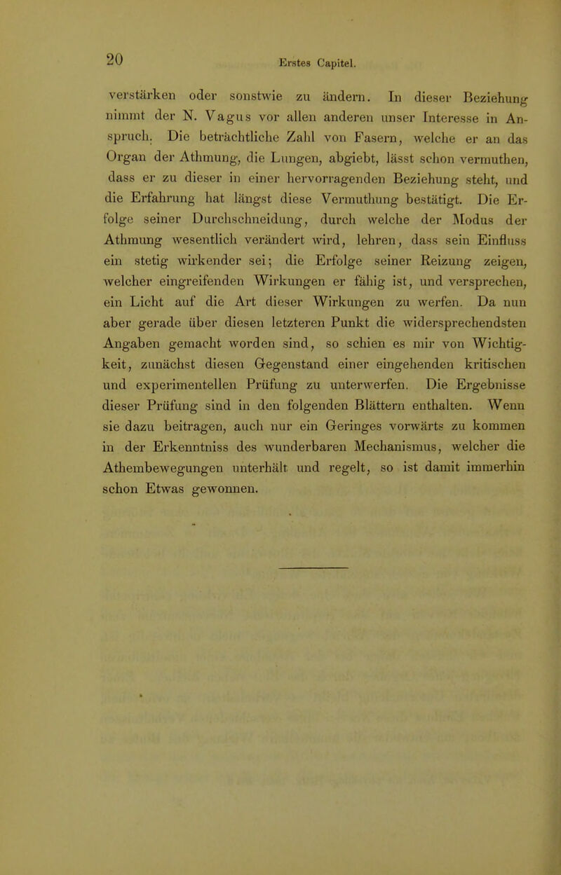 verstärken oder sonstwie zu ändern. In dieser Beziehung nimmt der N. Vagus vor allen anderen unser Interesse in An- spruch. Die beträchtliche Zahl von Fasern, welche er an das Organ der Athmung, die Lungen, abgiebt, lässt schon vermuthen, dass er zu dieser in einer hervorragenden Beziehung steht, und die Erfahrung hat längst diese Vermuthung bestätigt. Die Er- folge seiner Durchschneidung, durch welche der Modus der Athmung wesentlich verändert wird, lehren, dass sein Einfluss ein stetig wirkender sei; die Erfolge seiner Reizung zeigen, welcher eingreifenden Wirkungen er fähig ist, und versprechen, ein Licht auf die Art dieser Wirkungen zu werfen. Da nun aber gerade über diesen letzteren Punkt die widersprechendsten Angaben gemacht Avorden sind, so schien es mir von Wichtig- keit, zunächst diesen Gegenstand einer eingehenden kritischen und experimentellen Prüfung zu unterwerfen. Die Ergebnisse dieser Prüfung sind in den folgenden Blättern enthalten. Wenn sie dazu beitragen, auch nur ein Geringes vorwärts zu kommen in der Erkenntniss des wunderbaren Mechanismus, welcher die Athembewegungen unterhält, und regelt, so ist damit immerhin schon Etwas gewonnen.