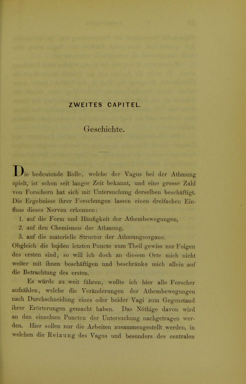 Geschichte. Die bedeutende Rolle, welche der Vagus bei der Athmung spielt, ist schon seit langer Zeit bekannt, und eine grosse Zahl von Forschern hat sich mit Untersuchung derselben beschäftigt. Die Ergebnisse ihrer Forschungen lassen einen dreifachen Ein- fluss dieses Nerven erkennen: 1. auf die Form und Häufigkeit der Athembewegungen, 2. auf den Chemismus der Athmung, 3. auf die materielle Structur der Athmungsorgane. Obgleich die beiden letzten Puncte zum Theil gewiss nur Folgen des ersten sind, so will ich doch an diesem Orte mich nicht weiter mit ihnen beschäftigen und beschränke mich allein auf die Betrachtung des ersten. Es würde zu weit fuhren, wollte ich hier alle Forscher aufzählen, welche die Veränderungen der Athembewegungen nach Durchschneidung eines oder beider Vagi zum Gegenstand ihrer Erörterungen gemacht haben. Das Nöthige davon wird an den einzelnen Puncten der Untersuchung nachgetragen wer- den. Hier sollen nur die Arbeiten zusammengestellt werden, in welchen die Reizung des Vagus und besonders des centralen