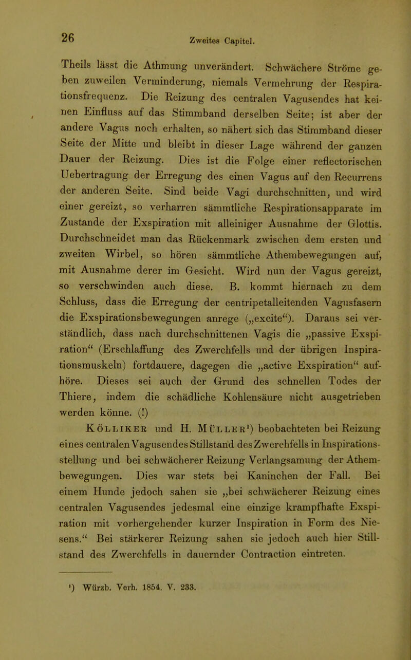 Theils lässt die Athmung unverändert. Schwächere Ströme ge- ben zuweilen Verminderung, niemals Vermehrung der Respira- tionsfrequenz. Die Reizung des centralen Vagusendes hat kei- nen Einfluss auf das Stimmband derselben Seite; ist aber der andere Vagus noch erhalten, so nähert sich das Stimmband dieser Seite der Mitte und bleibt in dieser Lage während der ganzen Dauer der Reizung. Dies ist die Folge einer reflectorischen Uebertragung der Erregung des einen Vagus auf den Recurrens der anderen Seite. Sind beide Vagi durchschnitten, uud wird einer gereizt, so verharren sämmtliche Respirationsapparate im Zustande der Exspiration mit alleiniger Ausnahrae der Glottis. Durchschneidet man das Rückenmark zwischen dem ersten und zweiten Wirbel, so hören sämmtliche Athembewegungen auf, mit Ausnahme derer im Gesicht. Wird nun der Vagus gereizt, so verschwinden auch diese. B. kommt hiernach zu dem Schluss, dass die Erregung der centripetalleitenden Vagusfasern die Exspirationsbewegungen anrege („excite). Daraus sei ver- ständlich, dass nach durchschnittenen Vagis die „passive Exspi- ration (Erschlaffung des Zwerchfells und der übrigen Inspira- tionsmuskeln) fortdauere, dagegen die „active Exspiration auf- höre. Dieses sei auch der Grund des schnellen Todes der Thiere, indem die schädliche Kohlensäure nicht ausgetrieben werden könne. (!) Kölliker und H. Müller1) beobachteten bei Reizung eines centralen Vagusendes Stillstand des Zwerchfells in Inspirations- stellung und bei schwächerer Reizung Verlangsamung der Athem- bewegungen. Dies war stets bei Kaninchen der Fall. Bei einem Hunde jedoch sahen sie „bei schwächerer Reizung eines centralen Vagusendes jedesmal eine einzige krampfhafte Exspi- ration mit vorhergehender kurzer Inspiration in Form des Nie- sens. Bei stärkerer Reizung sahen sie jedoch auch hier Still- stand des Zwerchfells in dauernder Contraction eintreten. ') Würzb. Verh. 1854. V. 233.