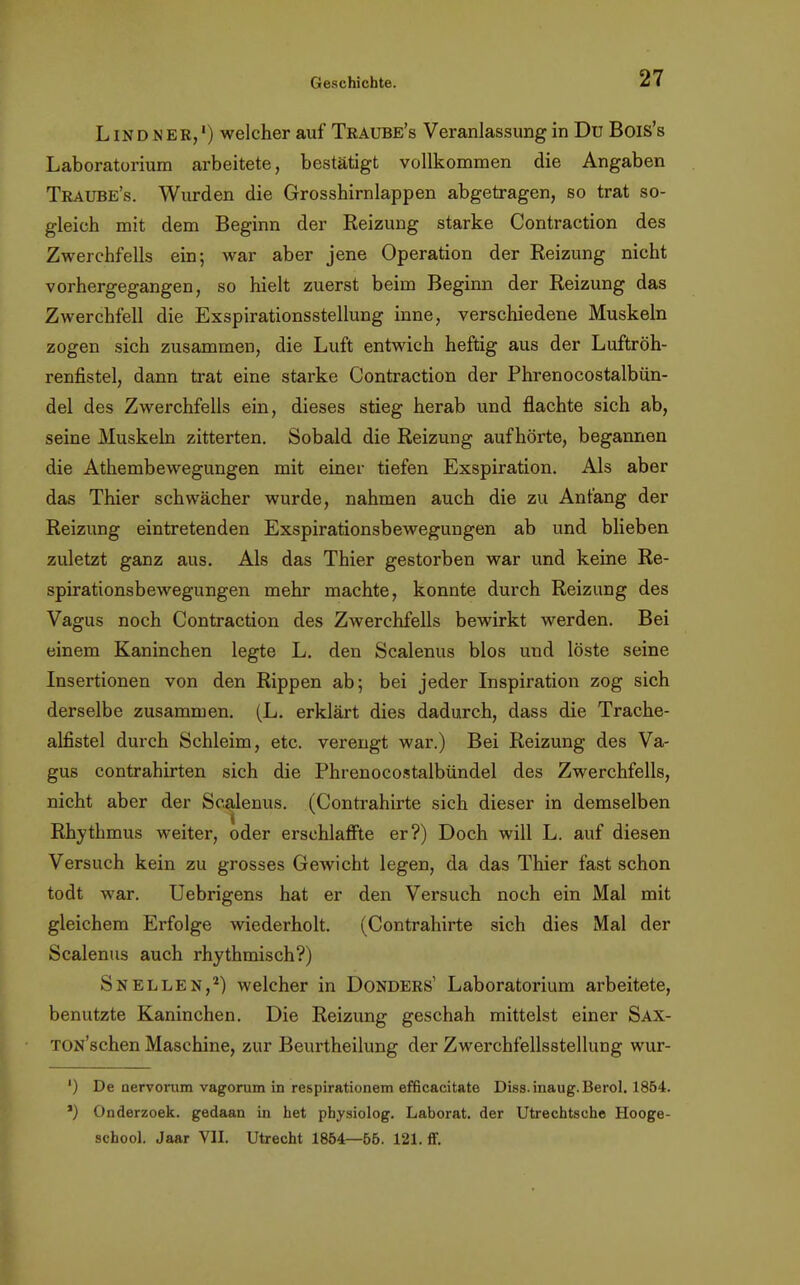 Lindner,') welcher auf Tkaube's Veranlassung in Du Bois's Laboratorium arbeitete, bestätigt vollkommen die Angaben Traube's. Wurden die Grosshirnlappen abgetragen, so trat so- gleich mit dem Beginn der Reizung starke Contraction des Zwerchfells ein; war aber jene Operation der Reizung nicht vorhergegangen, so hielt zuerst beim Beginn der Reizung das Zwerchfell die Exspirationsstellung inne, verschiedene Muskeln zogen sich zusammen, die Luft entwich heftig aus der Luftröh- renfistel, dann trat eine starke Contraction der Phrenocostalbün- del des Zwerchfells ein, dieses stieg herab und flachte sich ab, seine Muskeln zitterten. Sobald die Reizung aufhörte, begannen die Athembewegungen mit einer tiefen Exspiration. Als aber das Thier schwächer wurde, nahmen auch die zu Anfang der Reizung eintretenden Exspirationsbewegungen ab und blieben zuletzt ganz aus. Als das Thier gestorben war und keine Re- spirationsbewegungen mehr machte, konnte durch Reizung des Vagus noch Contraction des Zwerchfells bewirkt werden. Bei einem Kaninchen legte L. den Scalenus blos und löste seine Insertionen von den Rippen ab; bei jeder Inspiration zog sich derselbe zusammen. (L. erklärt dies dadurch, dass die Trache- alfistel durch Schleim, etc. verengt war.) Bei Reizung des Va- gus contrahirten sich die Phrenocostalbündel des Zwerchfells, nicht aber der Scalenus. (Contrahirte sich dieser in demselben i Rhythmus weiter, oder erschlaffte er?) Doch will L. auf diesen Versuch kein zu grosses Gewicht legen, da das Thier fast schon todt war. Uebrigens hat er den Versuch noch ein Mal mit gleichem Erfolge wiederholt. (Contrahirte sich dies Mal der Scalenus auch rhythmisch?) Snellen,2) welcher in Donders' Laboratorium arbeitete, benutzte Kaninchen. Die Reizung geschah mittelst einer Sax- TON'schen Maschine, zur Beurtheilung der Zwerchfellsstellung wur- ') De nervomm vagorum in respirationem efficacitate Diss.inaug.Berol. 1864. *) Onderzoek. gedaan in het physiolog. Laborat. der Utrechtsche Hooge- school. Jaar VII. Utrecht 1854—65. 121. ff.