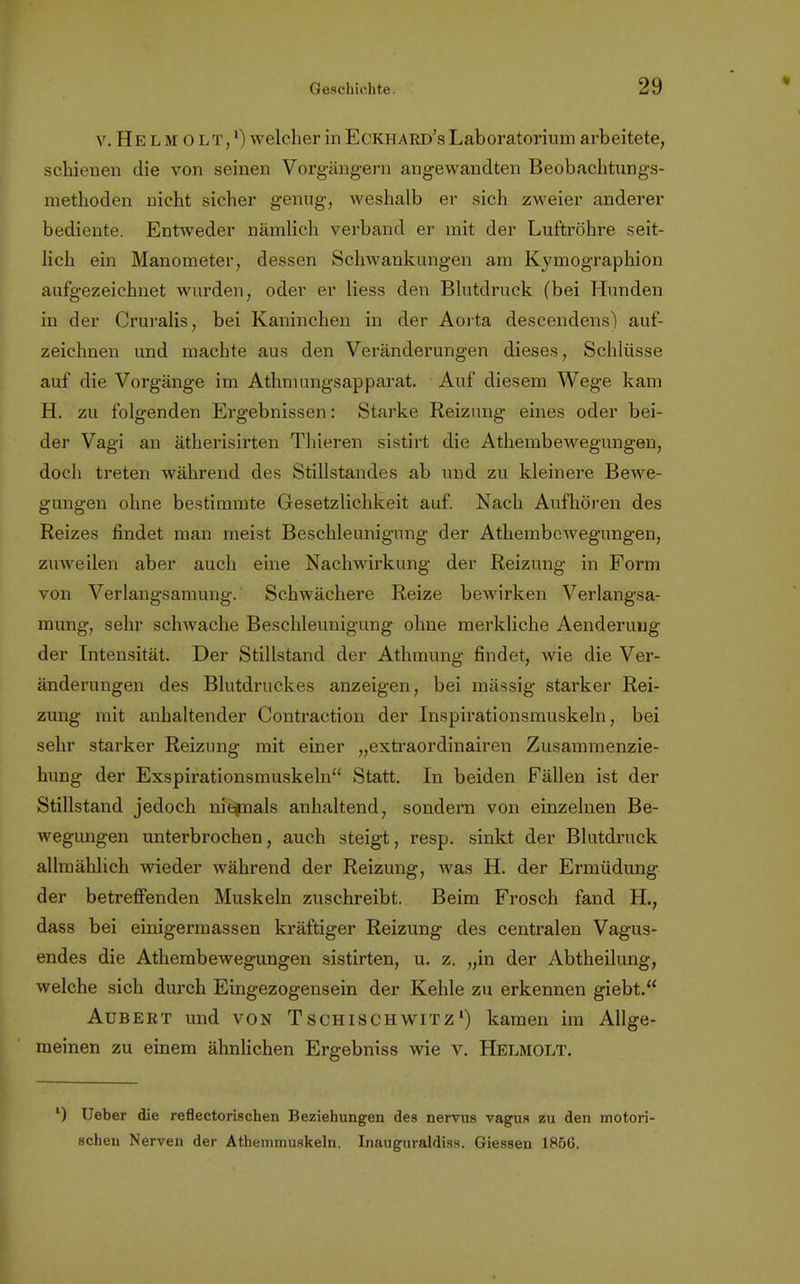 v. He l m 0 LT,l) welcher in Eckhard's Laboratorium arbeitete, schienen die von seinen Vorgängern angewandten Beobachtungs- methoden nicht sicher genug, weshalb er sich zweier anderer bediente. Entweder nämlich verband er mit der Luftröhre seit- lich ein Manometer, dessen Schwankungen am Kymographion aufgezeichnet wurden, oder er Hess den Blutdruck (bei Hunden in der Cruralis, bei Kaninchen in der Aorta descendens) auf- zeichnen und machte aus den Veränderungen dieses, Schlüsse auf die Vorgänge im Athmungsapparat. Auf diesem Wege kam H. zu folgenden Ergebnissen: Starke Reizung eines oder bei- der Vagi an ätherisirten Thieren sistirt die Athembewegungen, doch treten während des Stillstandes ab und zu kleinere Bewe- gungen ohne bestimmte Gesetzlichkeit auf Nach Aufhören des Reizes findet man meist Beschleunigung der Athembewegungen, zuweilen aber auch eine Nachwirkung der Reizung in Form von Verlangsamung. Schwächere Reize bewirken Verlangsa- mung, sehr schwache Beschleunigung ohne merkliche Aenderung der Intensität. Der Stillstand der Athmung findet, wie die Ver- änderungen des Blutdruckes anzeigen, bei mässig starker Rei- zung mit anhaltender Contraction der Inspirationsmuskeln, bei sehr starker Reizung mit einer „extraordinairen Zusammenzie- hung der Exspirationsmuskeln Statt. In beiden Fällen ist der Stillstand jedoch niepials anhaltend, sondern von einzelnen Be- wegungen unterbrochen, auch steigt, resp. sinkt der Blutdruck allmählich wieder während der Reizung, was H. der Ermüdung der betreffenden Muskeln zuschreibt. Beim Frosch fand H., dass bei einigermassen kräftiger Reizung des centralen Vagus- endes die Athembewegungen sistirten, u. z. „in der Abtheilung, welche sich durch Eingezogensein der Kehle zu erkennen giebt. Aubert und von Tschischwitz') kamen im Allge- meinen zu einem ähnlichen Ergebniss wie v. Helmolt. l) Ueber die reflectorischen Beziehungen des nervus vagus zu den motori- schen Nerven der Athemmuskeln. Inauguraldiss. Giessen 1856.